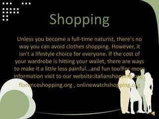 Shopping
Unless you become a full-time naturist, there's no
way you can avoid clothes shopping. However, it
isn't a lifestyle choice for everyone. If the cost of
your wardrobe is hitting your wallet, there are ways
to make it a little less painful...and fun too!For more
information visit to our website:italianshopping.org ,
florenceshopping.org , onlinewatchshopping.org
 