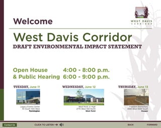 BACKCLICK TO LISTEN FORWARDContact Us
West Davis Corridor
Open House
& Public Hearing
Welcome
DRAFT ENVIRONMENTAL IMPACT STATEMENT
TUESDAY, June 11
Legacy Events Center
151 South 1100 West
Farmington
WEDNESDAY, June 12
West Point Jr. High
2775 West 550 North
West Point
THURSDAY, June 13
Freedom Elementary
4555 West 5500 South
Hooper
4:00 - 8:00 p.m.
6:00 - 9:00 p.m.
 