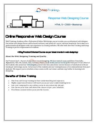 Online Responsive Web Design Course
Web Trainings Academy offers Professional Online Web design course to make you a professional web designer.
Our online web design classes will be based on theory and practical’s as per real-time standards. Our trainers are
professional web designers with vast experience in creating websites. We offer both One-One Training and Group
Training as per the requirements of students.
" % "100 Practical Oriented Course as per latest trends in web designing
About Our Web Designing Training and Quality
Our Trainers has 5 - 8 years of experience in web designing. We have trained many candidates from India,
Afghanistan, USA, UK, Canada, Italy, Germany, France, Saudi Arabia and across the globe from past 5 Years. Most of
the students who joined our web designing course later also joined new courses because of satisfaction with our
training in web design course. In fact most of the students join our training because of recommendations from past
students. We request you to schedule a demo session with our trainer and take step further in learning web
designing.
Benefits of Online Training
 One-One and Group training for best understanding and exposure.
 Highly experienced trainer will teach you as per your understanding level.
 Low cost compared to any online course in any university abroad.
 Can choose your time and attend the classes as per your schedule.
 Free Demo session before your join the Course.
 