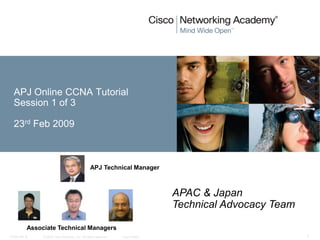 APJ Online CCNA Tutorial
  Session 1 of 3

  23rd Feb 2009



                                                APJ Technical Manager



                                                                               APAC & Japan
                                                                               Technical Advocacy Team

         Associate Technical Managers
CCNA rev 6    © 2008 Cisco Systems, Inc. All rights reserved.   Cisco Public                             1
 