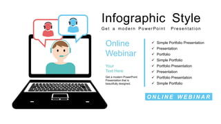 Infographic Style
Get a modern Power Point Presentation
Online
Webinar
Your
Text Here
Get a modern PowerPoint
Presentation that is
beautifully designed.
 Simple Portfolio Presentation
 Presentation
 Portfolio Presentation
 Simple Portfolio
 Portfolio
 Presentation
 Simple Portfolio
 Portfolio Presentation
O N L I N E W E B I N A R
 
