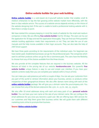 Online website builder for your web building

Online website builder is a web-based do-it-yourself website builder that enables small &
medium enterprises to tap the fast growing online website market more effectively, with the
best-in-class website service. The success of a website service depends entirely on the choice of
the website designing tool. If the user is unable to build a professional looking website with it,
then there is simply no point.

We have started this company keeping in mind the needs of website for the small and medium
companies in India. We are offering free website builder trial for 30 days. The users can try out
the application for 30 days and test the application thoroughly. They can find out if this powerful
website building application meets their requirements or not. They can take the use of user
manuals and the help movies available in their login accounts. They can also take the help of
24X7 Email support.

We have three packs according to the requirements of the individual users. For beginners we
have starter pack. Established businesses can go for the professional pack. The companies which
want to sell their products online can go for the e-commerce pack. The users have the flexibility
to choose from any of the choices available from the three choices.

We also provide all the complete features that are required in the business websites. All the
features all listed in the pricing tab of our website handsonsites.com. Our powerful free
website builder unique feature is easy to use and simple user interface. If you have your
website contents ready then you can complete your website within 2 hours of time.

You can make your web presence just within a couple of days. You can ask your customers from
any part of the world to retrieve information about your business, service, or products online
irrespective of their geographical distance. We also offer domain name along with each of the
online website builder package. We will give you a domain name like yourcompany.com. You
can choose from any of the domain extensions like .com, .in, .co. In, .net, .co, .org etc.

We also offer 10 email addresses along with each and every pack of our personal website
builder. You can have your own name at the rate of your domain name. We can configure the
email addresses for you once you become a paid user. We are offering basic SEO services for
our customers and help them grow their business online. We will guide them with different
marketing tools online to promote their business.

Source: Online website builder
 