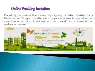 Online Wedding Invitation
E-weddingcardswala.in Manufacture High Quality of Indian Wedding Cards,
Exclusive and Designer wedding cards at your own cost & customizes your
own Ideas in our Cards. Check out our design samples and get your favorite
wedding invitation.
 