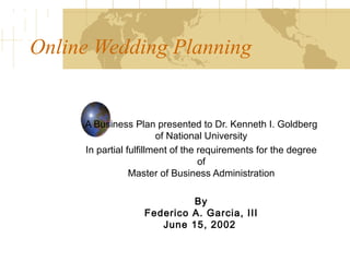 Online Wedding Planning   A Business Plan presented to Dr. Kenneth I. Goldberg of National University In partial fulfillment of the requirements for the degree of Master of Business Administration   By Federico A. Garcia, III June 15, 2002   