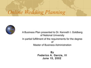 Online Wedding Planning

                                     
     A Business Plan presented to Dr. Kenneth I. Goldberg
                        of National University
     In partial fulfillment of the requirements for the degree
                                   of
                 Master of Business Administration

                            By
                   Federico A. Garcia, III
                      June 15, 2002
 