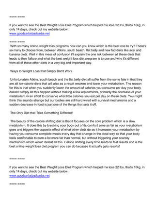 ==== ====

If you want to see the Best Weight Loss Diet Program which helped me lose 22 lbs, that's 10kg, in
only 14 days, check out my website below.
www.goodcarbsbadcarbs.net

==== ====
With so many online weight loss programs how can you know which is the best one to try? There's
so many to choose from, between Atkins, south beach, flat belly and new fad diets like acai and
banana diets. Well in this mess of confusion I'll explain the one link between all these diets that
leads to their failure and what the best weight loss diet program is to use and why it's different
from all of these other diets in a very big and important way.

Ways to Weight Loss that Simply Don't Work

Unfortunately Atkins, south beach and the flat belly diet all suffer from the same fate in that they
are all low calorie diets that will also as a result weaken and lower your metabolism. The reason
for this is that when you suddenly lower the amount of calories you consume per day your body
doesn't simply let this happen without making a few adjustments, primarily the decrease of your
metabolism in an effort to conserve what little calories you eat per day on these diets. You might
think this sounds strange but our bodies are still hard wired with survival mechanisms and a
sudden decrease in food is just one of the things that sets it off.

The Only Diet that Tries Something Different!

The beauty of the calorie shifting diet is that it focuses on the core problem which is a slow
metabolism. It does this by breaking your body out of its comfort zone as far as your metabolism
goes and triggers the opposite effect of what other diets do as it increases your metabolism by
having you consume complete meals every day that change in the ideal way so that your body
feels comfortable to burn a lot more fat than normal, but without triggering your scarcity
mechanism which would defeat all this. Calorie shifting every time leads to fast results and is the
best online weight loss diet program you can do because it actually gets results!



==== ====

If you want to see the Best Weight Loss Diet Program which helped me lose 22 lbs, that's 10kg, in
only 14 days, check out my website below.
www.goodcarbsbadcarbs.net

==== ====
 