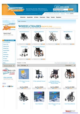 call toll free
                                                                                                                           1-855-868-6659
                                                      Big Savings with Fast, FREE Delivery of                             What are you looking for?
                                                      Scooters, Wheelchairs & Medical Supplies.
                                                                                                                         M-F 9am-9pm EST • Wkd 10am-4pm EST
                              For the Most in Your Mobility & Independence                             Home | Contact Us | My Account | Checkout 0 item(s) ( $0.00 )

                                      Wheelchairs      Hospital Beds      Lift Chairs   Powerchairs       Ramps    Scooters     Respiratory


                                 home > wheelchairs




                                 Frontline Mobility Scooters, Wheelchairs & Medical Supplies for the Most in Your Mobility & Independence.

                                    Heavy Duty Wheelchairs               Lightweight Wheelchairs               Specialty Wheelchairs              Standard Wheelchairs
how to buy?
click for quick tips


    SHOP OUR CATEGORIES
Lifts and Ramps
Patient Lifts
Walking Aids                           Transport Chairs                Ultra Lightweight Wheelchairs
Wheelchairs
Hospital Beds
LiftChairs
Powerchairs
Bath Safety
Scooters
Accessories
More ...                       Products 1-12 of 126                                                                         < Prev 1 2 3 4 5 6 7 ... 10 11 Next >

  Browse by Manufacturer...     Show 12 Per Page                                                                                                        Product Name




shop specials
save all year long
                                 18" PVC Shower Commode                19" Blue Lightweight Transport            22" Bariatric Aluminum                       Aero X
                                           Chair                                                              Transport Chair with 12" Rear
                                                                                                                   “Flat Free” Wheels

  Share |
                                     Your Price: $379.00                    Your Price: $154.95                   Your Price: $459.95                  Your Price: $1,150.00
                                        View Details                           View Details                          View Details                          View Details




                                            AX3                              Beach Wheelchair                 Beach Wheelchair with Large             Carex Folding Wheelchair
                                                                                                                       Tires




                                                                                                                                                converted by Web2PDFConvert.com
 