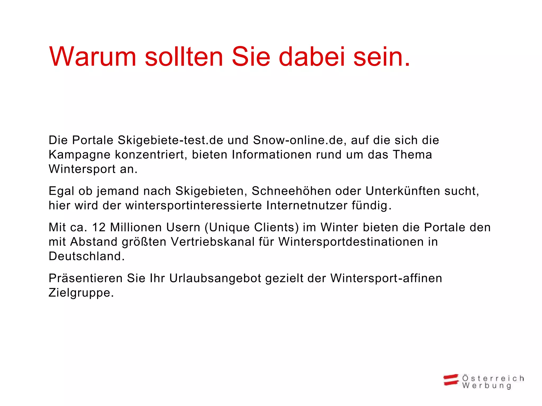 Warum sollten Sie dabei sein.
Die Portale Skigebiete-test.de und Snow-online.de, auf die sich die
Kampagne konzentriert, bieten Informationen rund um das Thema
Wintersport an.

Egal ob jemand nach Skigebieten, Schneehöhen oder Unterkünften sucht,
hier wird der wintersportinteressierte Internetnutzer fündig.
Mit ca. 12 Millionen Usern (Unique Clients) im Winter bieten die Portale den
mit Abstand größten Vertriebskanal für Wintersportdestinationen in
Deutschland.

Präsentieren Sie Ihr Urlaubsangebot gezielt der Wintersport -affinen
Zielgruppe.

 