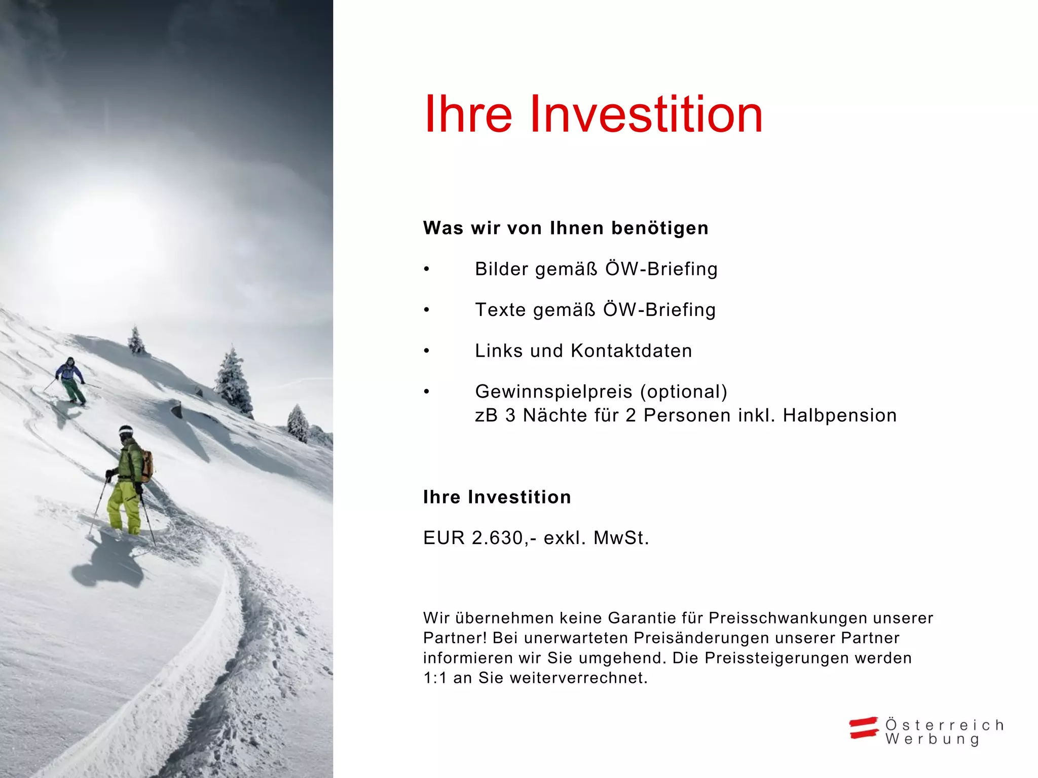 Ihre Investition
Was wir von Ihnen benötigen
•

Bilder gemäß ÖW-Briefing

•

Texte gemäß ÖW-Briefing

•

Links und Kontaktdaten

•

Gewinnspielpreis (optional)
zB 3 Nächte für 2 Personen inkl. Halbpension

Ihre Investition
EUR 2.630,- exkl. MwSt.

Wir übernehmen keine Garantie für Preisschwankungen unserer
Partner! Bei unerwarteten Preisänderungen unserer Partner
informieren wir Sie umgehend. Die Preissteigerungen werden
1:1 an Sie weiterverrechnet.

 