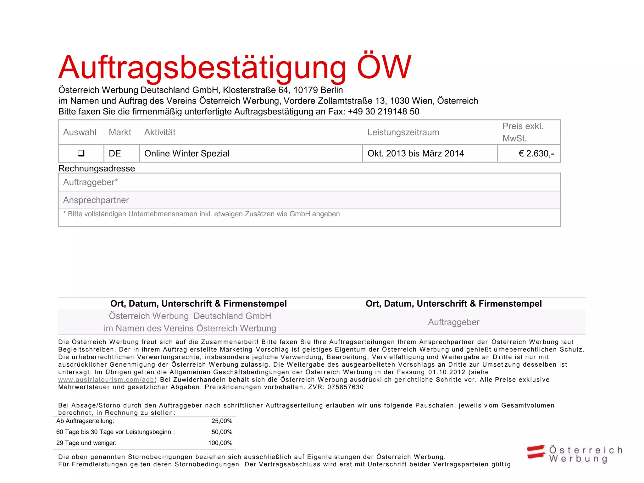 Auftragsbestätigung ÖW
Österreich Werbung Deutschland GmbH, Klosterstraße 64, 10179 Berlin
im Namen und Auftrag des Vereins Österreich Werbung, Vordere Zollamtstraße 13, 1030 Wien, Österreich
Bitte faxen Sie die firmenmäßig unterfertigte Auftragsbestätigung an Fax: +49 30 219148 50
Auswahl


Markt

Aktivität

Leistungszeitraum

DE

Online Winter Spezial

Preis exkl.
MwSt.

Okt. 2013 bis März 2014

€ 2.630,-

Rechnungsadresse
Auftraggeber*

Ansprechpartner
* Bitte vollständigen Unternehmensnamen inkl. etwaigen Zusätzen wie GmbH angeben

Ort, Datum, Unterschrift & Firmenstempel
Österreich Werbung Deutschland GmbH
im Namen des Vereins Österreich Werbung

Ort, Datum, Unterschrift & Firmenstempel
Auftraggeber

D i e Ös terrei c h W erbung freut s i c h auf di e Zus am m enarbei t ! B i t t e f axen S i e Ihre A uf t rags ert ei l ungen Ihrem A ns prec hpart ner der Ö s t errei c h W erbung l aut
B egl ei ts c hrei ben. D er i n i hrem A uftrag ers tel l te Mark et i ng -V ors c hl ag i s t gei s t i ges E i gent um der Ö s t errei c h W erbung und geni eßt u rheberrec ht l i c hen S c hut z.
D i e urheberrec htl i c hen V erwertungs rec hte, i ns bes ondere j egl i c he V erwendung, B earbei t ung, V erv i el f äl t i gung und W ei t ergabe an D ri t t e i s t nur m i t
aus drüc k l i c her Genehm i gung der Ös terrei c h W erbung zul äs s i g. D i e W eit ergabe des aus gearbei t et en V ors c hl ags an D ri t t e zur U m s et zun g des s el ben i s t
unters agt. Im Ü bri gen gel ten di e A l l gem ei nen Ges c häf t s bedi ngungen der Ö s t errei c h W erbung i n der Fas s ung 01. 10. 2012 (s i ehe
www.aus tri atouri s m .c om /agb ) B ei Zuwi derhandel n behäl t s i c h di e Ö s t errei c h W erbung aus drüc k l i c h geri c ht l i c he S c hri t t e v or. A l l e P rei s e exk l us i v e
Mehrwerts teue r und ges etzl i c her A bgaben. P rei s änderungen v orbehal t en. ZV R : 075857630
B ei A bs age/S torno durc h den A uftraggeber nac h s c hri f t l i c her A uf t rags ert ei l ung erl auben wi r uns f ol gende P aus c hal en, j ewei l s v om G es am t v ol um en
berec hnet, i n R ec hnung zu s tel l en :
Ab Auftragserteilung:
25,00%
60 Tage bis 30 Tage vor Leistungsbeginn :
29 Tage und weniger:

50,00%
100,00%

D i e oben genannten S tornobedi ngungen bezi ehen s i c h aus s c hl i eßl i c h auf E i genl ei s t ungen der Ö s t errei c h W erbung.
Für Frem dl ei s tungen gel ten deren S tornobedi ngungen. D er V ert rags abs c hl us s wi rd ers t m i t U nt ers c hri f t bei der V ert rags part ei en gül t i g.

 