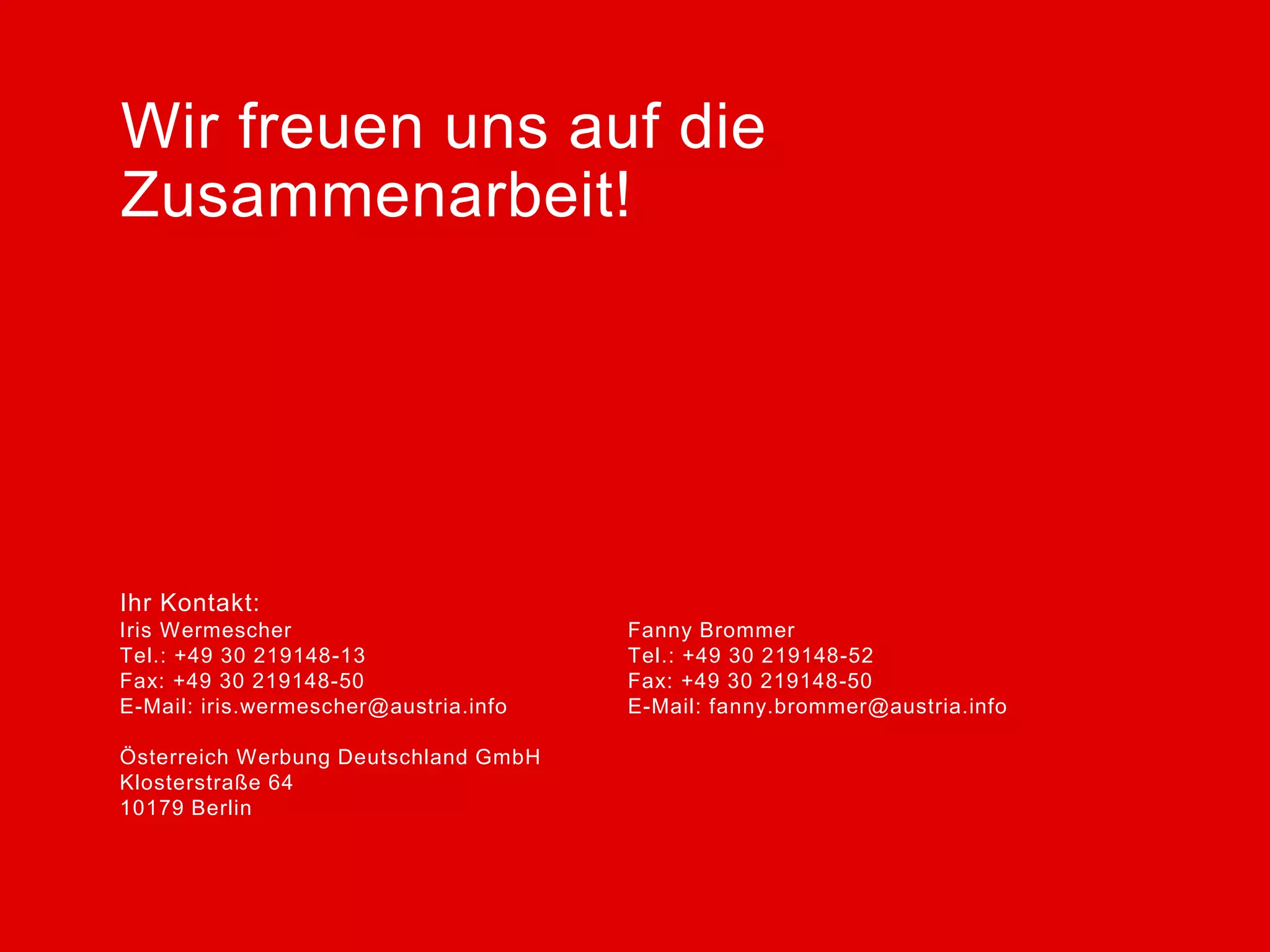 Wir freuen uns auf die
Zusammenarbeit!

Ihr Kontakt:
Iris Wermescher
Tel.: +49 30 219148-13
Fax: +49 30 219148-50
E-Mail: iris.wermescher@austria.info
Österreich Werbung Deutschland GmbH
Klosterstraße 64
10179 Berlin

Fanny Brommer
Tel.: +49 30 219148-52
Fax: +49 30 219148-50
E-Mail: fanny.brommer@austria.info

 