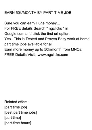 EARN 50k/MONTH BY PART TIME JOB
Sure you can earn Huge money...
For FREE details Search " ngclicks " in
Google.com and click the first url option.
Yes.. This is Tested and Proven Easy work at home
part time jobs available for all.
Earn more money up to 50k/month from MNCs.
FREE Details Visit: www.ngclicks.com
Related offers:
[part time job]
[best part time jobs]
[part time]
[part time hours]
 