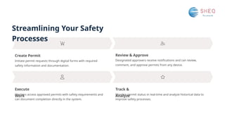 Streamlining Your Safety
Processes
Execute
Work
Create Permit
Track &
Analyze
Review & Approve
Designated approvers receive notifications and can review,
comment, and approve permits from any device.
Initiate permit requests through digital forms with required
safety information and documentation.
Workers access approved permits with safety requirements and
can document completion directly in the system.
Monitor permit status in real-time and analyze historical data to
improve safety processes.
 