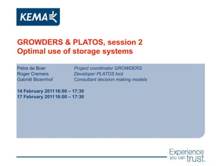 GROWDERS & PLATOS, session 2 Optimal use of storage systems Petra de Boer Project coordinator GROWDERS Roger Cremers Developer PLATOS tool Gabriël Bloemhof Consultant decision making models 14 February 2011 16:00 – 17:30 17 February 2011 16:00 – 17:30 