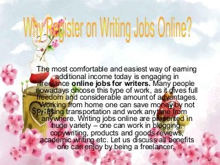 The most comfortable and easiest way of earning
additional income today is engaging in
freelance online jobs for writers. Many people
nowadays choose this type of work, as it gives full
freedom and considerable amount of advantages.
Working from home one can save money by not
using transportation and work anytime from
anywhere. Writing jobs online are presented in
huge variety – one can work in blogging,
copywriting, products and goods reviews,
academic writing etc. Let us discuss all benefits
one can enjoy by being a freelancer.
 