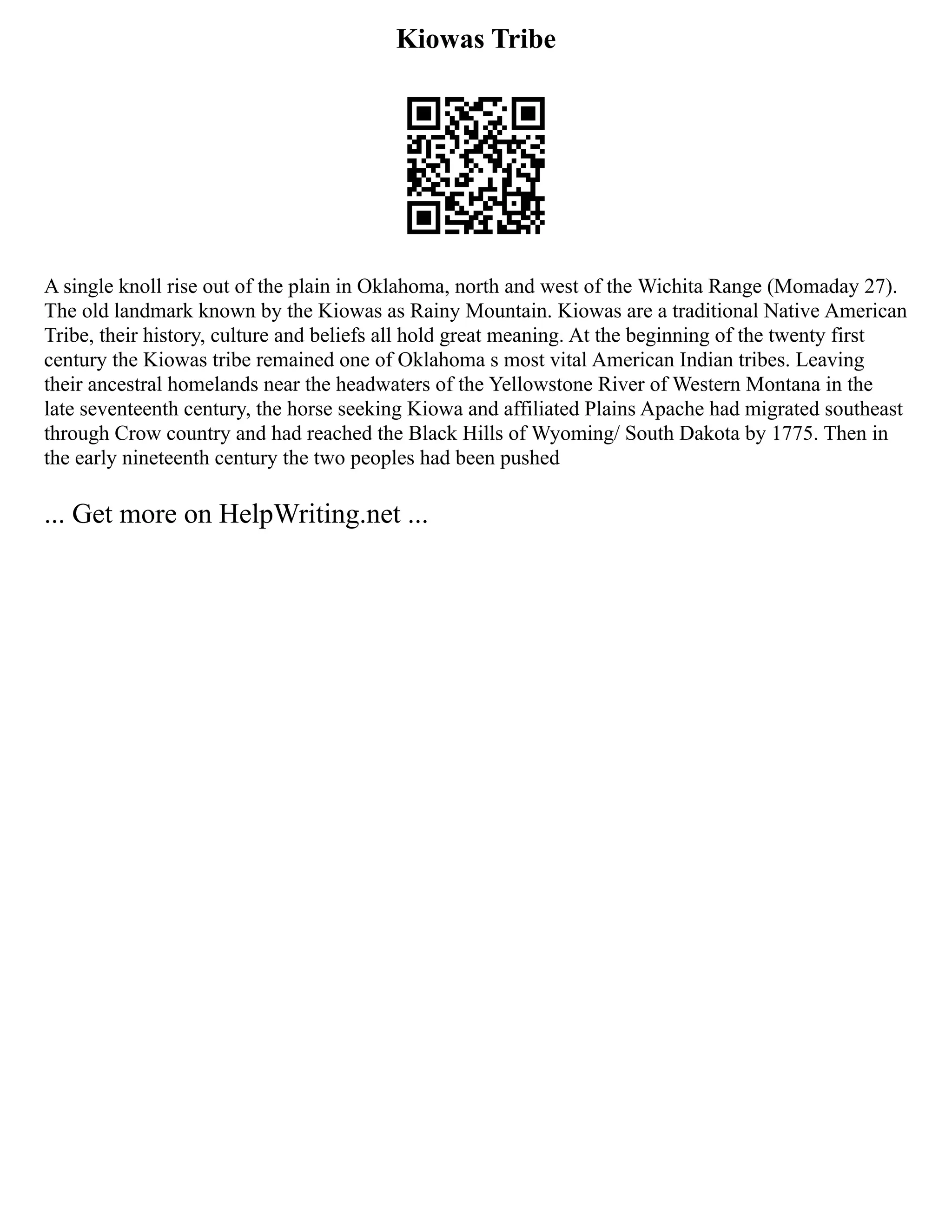 Kiowas Tribe
A single knoll rise out of the plain in Oklahoma, north and west of the Wichita Range (Momaday 27).
The old landmark known by the Kiowas as Rainy Mountain. Kiowas are a traditional Native American
Tribe, their history, culture and beliefs all hold great meaning. At the beginning of the twenty first
century the Kiowas tribe remained one of Oklahoma s most vital American Indian tribes. Leaving
their ancestral homelands near the headwaters of the Yellowstone River of Western Montana in the
late seventeenth century, the horse seeking Kiowa and affiliated Plains Apache had migrated southeast
through Crow country and had reached the Black Hills of Wyoming/ South Dakota by 1775. Then in
the early nineteenth century the two peoples had been pushed
... Get more on HelpWriting.net ...
 