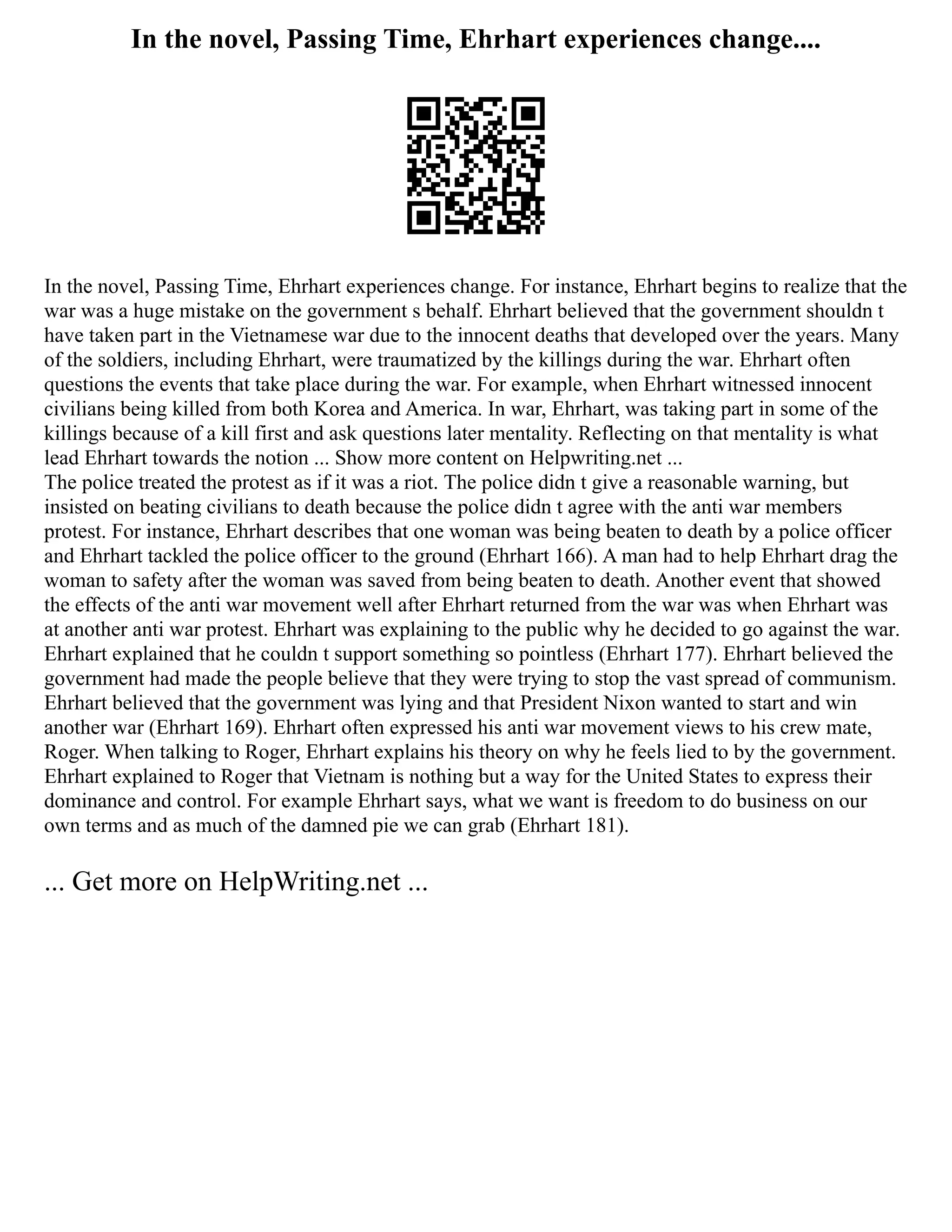 In the novel, Passing Time, Ehrhart experiences change....
In the novel, Passing Time, Ehrhart experiences change. For instance, Ehrhart begins to realize that the
war was a huge mistake on the government s behalf. Ehrhart believed that the government shouldn t
have taken part in the Vietnamese war due to the innocent deaths that developed over the years. Many
of the soldiers, including Ehrhart, were traumatized by the killings during the war. Ehrhart often
questions the events that take place during the war. For example, when Ehrhart witnessed innocent
civilians being killed from both Korea and America. In war, Ehrhart, was taking part in some of the
killings because of a kill first and ask questions later mentality. Reflecting on that mentality is what
lead Ehrhart towards the notion ... Show more content on Helpwriting.net ...
The police treated the protest as if it was a riot. The police didn t give a reasonable warning, but
insisted on beating civilians to death because the police didn t agree with the anti war members
protest. For instance, Ehrhart describes that one woman was being beaten to death by a police officer
and Ehrhart tackled the police officer to the ground (Ehrhart 166). A man had to help Ehrhart drag the
woman to safety after the woman was saved from being beaten to death. Another event that showed
the effects of the anti war movement well after Ehrhart returned from the war was when Ehrhart was
at another anti war protest. Ehrhart was explaining to the public why he decided to go against the war.
Ehrhart explained that he couldn t support something so pointless (Ehrhart 177). Ehrhart believed the
government had made the people believe that they were trying to stop the vast spread of communism.
Ehrhart believed that the government was lying and that President Nixon wanted to start and win
another war (Ehrhart 169). Ehrhart often expressed his anti war movement views to his crew mate,
Roger. When talking to Roger, Ehrhart explains his theory on why he feels lied to by the government.
Ehrhart explained to Roger that Vietnam is nothing but a way for the United States to express their
dominance and control. For example Ehrhart says, what we want is freedom to do business on our
own terms and as much of the damned pie we can grab (Ehrhart 181).
... Get more on HelpWriting.net ...
 