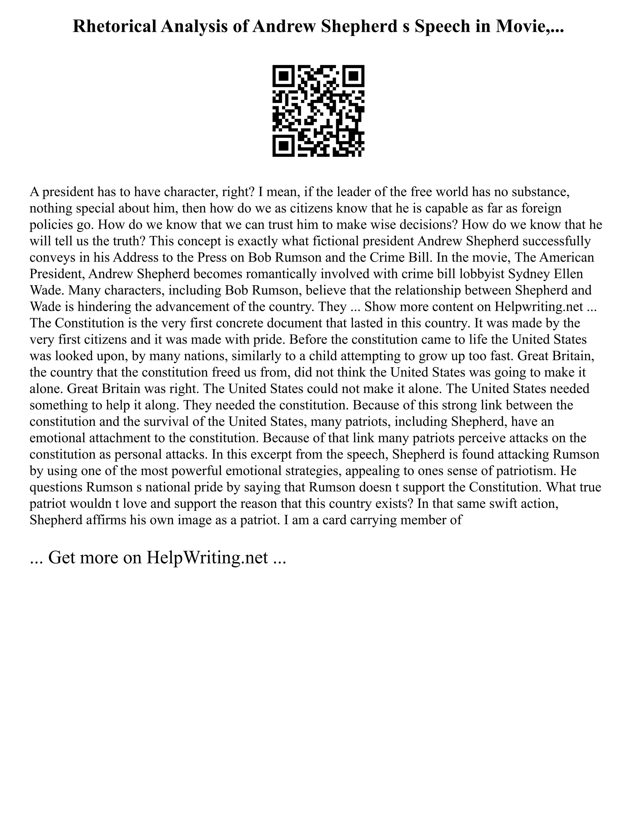 Rhetorical Analysis of Andrew Shepherd s Speech in Movie,...
A president has to have character, right? I mean, if the leader of the free world has no substance,
nothing special about him, then how do we as citizens know that he is capable as far as foreign
policies go. How do we know that we can trust him to make wise decisions? How do we know that he
will tell us the truth? This concept is exactly what fictional president Andrew Shepherd successfully
conveys in his Address to the Press on Bob Rumson and the Crime Bill. In the movie, The American
President, Andrew Shepherd becomes romantically involved with crime bill lobbyist Sydney Ellen
Wade. Many characters, including Bob Rumson, believe that the relationship between Shepherd and
Wade is hindering the advancement of the country. They ... Show more content on Helpwriting.net ...
The Constitution is the very first concrete document that lasted in this country. It was made by the
very first citizens and it was made with pride. Before the constitution came to life the United States
was looked upon, by many nations, similarly to a child attempting to grow up too fast. Great Britain,
the country that the constitution freed us from, did not think the United States was going to make it
alone. Great Britain was right. The United States could not make it alone. The United States needed
something to help it along. They needed the constitution. Because of this strong link between the
constitution and the survival of the United States, many patriots, including Shepherd, have an
emotional attachment to the constitution. Because of that link many patriots perceive attacks on the
constitution as personal attacks. In this excerpt from the speech, Shepherd is found attacking Rumson
by using one of the most powerful emotional strategies, appealing to ones sense of patriotism. He
questions Rumson s national pride by saying that Rumson doesn t support the Constitution. What true
patriot wouldn t love and support the reason that this country exists? In that same swift action,
Shepherd affirms his own image as a patriot. I am a card carrying member of
... Get more on HelpWriting.net ...
 