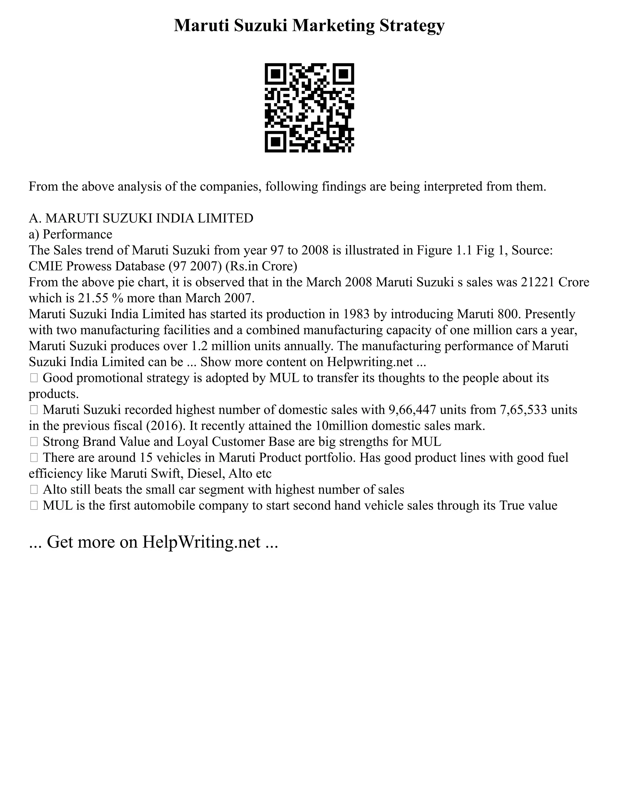 Maruti Suzuki Marketing Strategy
From the above analysis of the companies, following findings are being interpreted from them.
A. MARUTI SUZUKI INDIA LIMITED
a) Performance
The Sales trend of Maruti Suzuki from year 97 to 2008 is illustrated in Figure 1.1 Fig 1, Source:
CMIE Prowess Database (97 2007) (Rs.in Crore)
From the above pie chart, it is observed that in the March 2008 Maruti Suzuki s sales was 21221 Crore
which is 21.55 % more than March 2007.
Maruti Suzuki India Limited has started its production in 1983 by introducing Maruti 800. Presently
with two manufacturing facilities and a combined manufacturing capacity of one million cars a year,
Maruti Suzuki produces over 1.2 million units annually. The manufacturing performance of Maruti
Suzuki India Limited can be ... Show more content on Helpwriting.net ...
 Good promotional strategy is adopted by MUL to transfer its thoughts to the people about its
products.
 Maruti Suzuki recorded highest number of domestic sales with 9,66,447 units from 7,65,533 units
in the previous fiscal (2016). It recently attained the 10million domestic sales mark.
 Strong Brand Value and Loyal Customer Base are big strengths for MUL
 There are around 15 vehicles in Maruti Product portfolio. Has good product lines with good fuel
efficiency like Maruti Swift, Diesel, Alto etc
 Alto still beats the small car segment with highest number of sales
 MUL is the first automobile company to start second hand vehicle sales through its True value
... Get more on HelpWriting.net ...
 