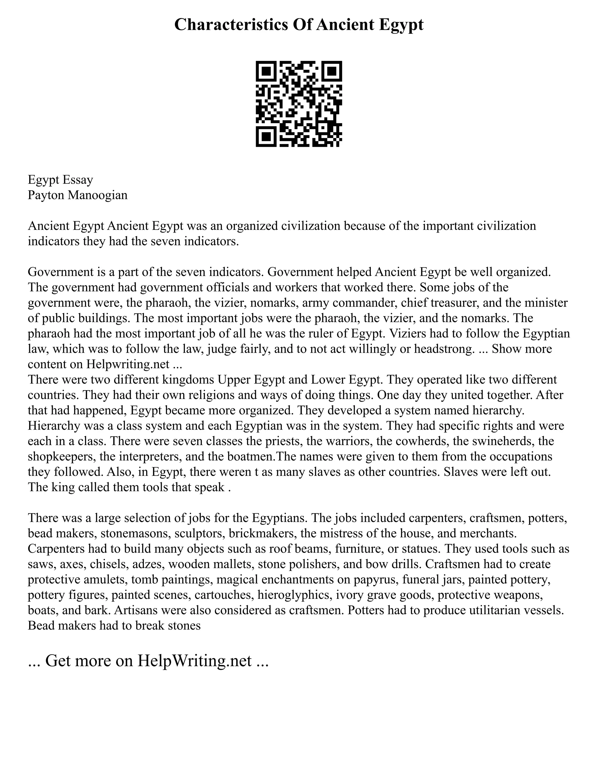Characteristics Of Ancient Egypt
Egypt Essay
Payton Manoogian
Ancient Egypt Ancient Egypt was an organized civilization because of the important civilization
indicators they had the seven indicators.
Government is a part of the seven indicators. Government helped Ancient Egypt be well organized.
The government had government officials and workers that worked there. Some jobs of the
government were, the pharaoh, the vizier, nomarks, army commander, chief treasurer, and the minister
of public buildings. The most important jobs were the pharaoh, the vizier, and the nomarks. The
pharaoh had the most important job of all he was the ruler of Egypt. Viziers had to follow the Egyptian
law, which was to follow the law, judge fairly, and to not act willingly or headstrong. ... Show more
content on Helpwriting.net ...
There were two different kingdoms Upper Egypt and Lower Egypt. They operated like two different
countries. They had their own religions and ways of doing things. One day they united together. After
that had happened, Egypt became more organized. They developed a system named hierarchy.
Hierarchy was a class system and each Egyptian was in the system. They had specific rights and were
each in a class. There were seven classes the priests, the warriors, the cowherds, the swineherds, the
shopkeepers, the interpreters, and the boatmen.The names were given to them from the occupations
they followed. Also, in Egypt, there weren t as many slaves as other countries. Slaves were left out.
The king called them tools that speak .
There was a large selection of jobs for the Egyptians. The jobs included carpenters, craftsmen, potters,
bead makers, stonemasons, sculptors, brickmakers, the mistress of the house, and merchants.
Carpenters had to build many objects such as roof beams, furniture, or statues. They used tools such as
saws, axes, chisels, adzes, wooden mallets, stone polishers, and bow drills. Craftsmen had to create
protective amulets, tomb paintings, magical enchantments on papyrus, funeral jars, painted pottery,
pottery figures, painted scenes, cartouches, hieroglyphics, ivory grave goods, protective weapons,
boats, and bark. Artisans were also considered as craftsmen. Potters had to produce utilitarian vessels.
Bead makers had to break stones
... Get more on HelpWriting.net ...
 