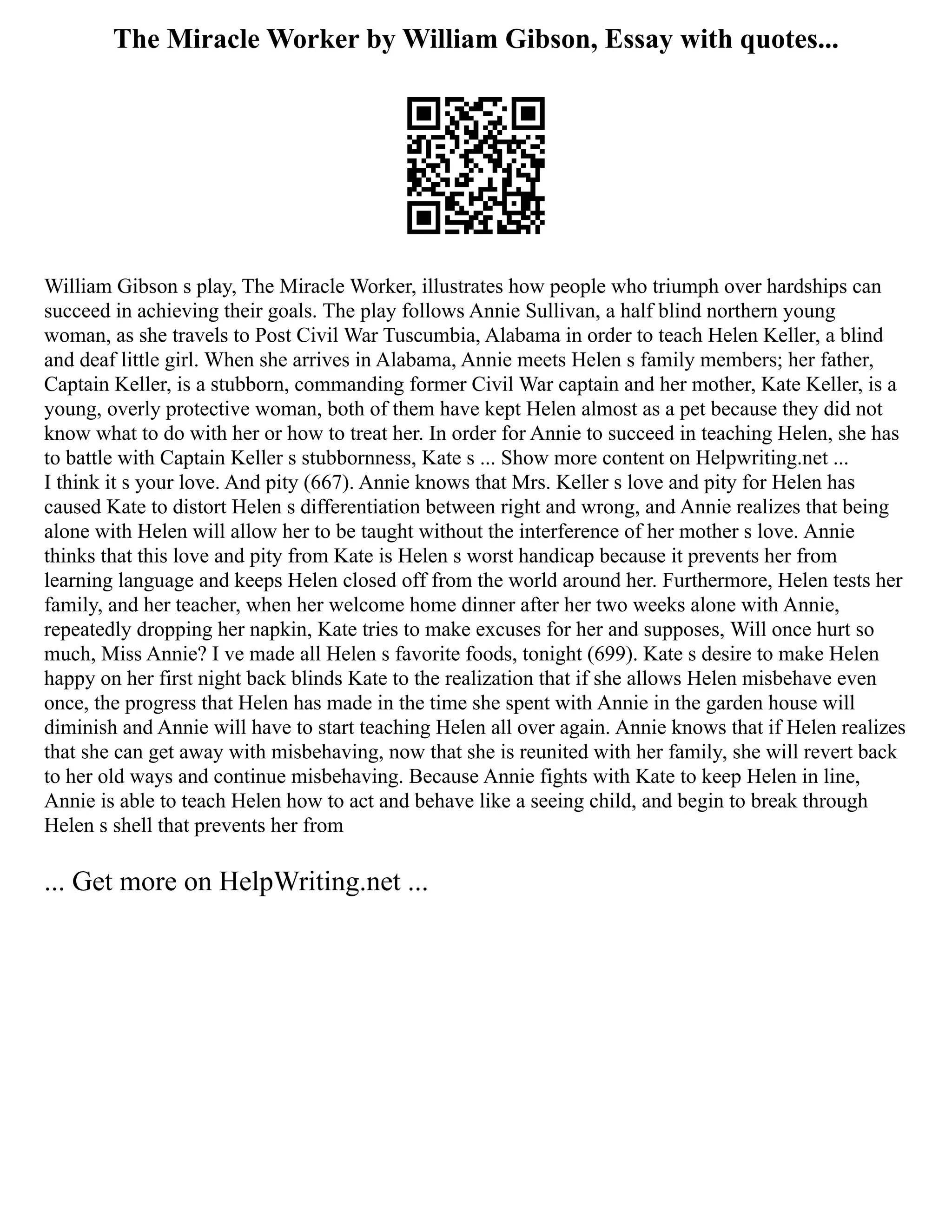 The Miracle Worker by William Gibson, Essay with quotes...
William Gibson s play, The Miracle Worker, illustrates how people who triumph over hardships can
succeed in achieving their goals. The play follows Annie Sullivan, a half blind northern young
woman, as she travels to Post Civil War Tuscumbia, Alabama in order to teach Helen Keller, a blind
and deaf little girl. When she arrives in Alabama, Annie meets Helen s family members; her father,
Captain Keller, is a stubborn, commanding former Civil War captain and her mother, Kate Keller, is a
young, overly protective woman, both of them have kept Helen almost as a pet because they did not
know what to do with her or how to treat her. In order for Annie to succeed in teaching Helen, she has
to battle with Captain Keller s stubbornness, Kate s ... Show more content on Helpwriting.net ...
I think it s your love. And pity (667). Annie knows that Mrs. Keller s love and pity for Helen has
caused Kate to distort Helen s differentiation between right and wrong, and Annie realizes that being
alone with Helen will allow her to be taught without the interference of her mother s love. Annie
thinks that this love and pity from Kate is Helen s worst handicap because it prevents her from
learning language and keeps Helen closed off from the world around her. Furthermore, Helen tests her
family, and her teacher, when her welcome home dinner after her two weeks alone with Annie,
repeatedly dropping her napkin, Kate tries to make excuses for her and supposes, Will once hurt so
much, Miss Annie? I ve made all Helen s favorite foods, tonight (699). Kate s desire to make Helen
happy on her first night back blinds Kate to the realization that if she allows Helen misbehave even
once, the progress that Helen has made in the time she spent with Annie in the garden house will
diminish and Annie will have to start teaching Helen all over again. Annie knows that if Helen realizes
that she can get away with misbehaving, now that she is reunited with her family, she will revert back
to her old ways and continue misbehaving. Because Annie fights with Kate to keep Helen in line,
Annie is able to teach Helen how to act and behave like a seeing child, and begin to break through
Helen s shell that prevents her from
... Get more on HelpWriting.net ...
 