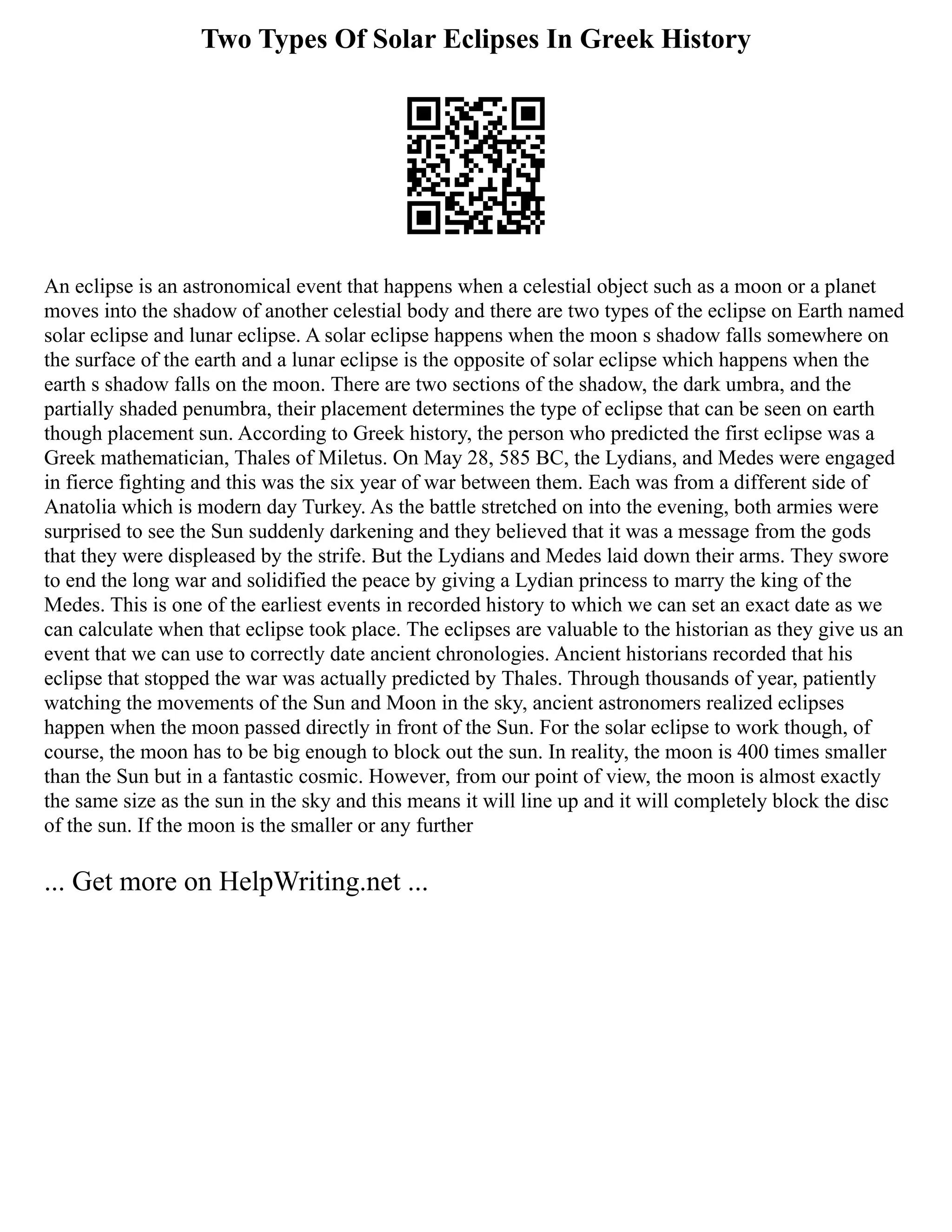 Two Types Of Solar Eclipses In Greek History
An eclipse is an astronomical event that happens when a celestial object such as a moon or a planet
moves into the shadow of another celestial body and there are two types of the eclipse on Earth named
solar eclipse and lunar eclipse. A solar eclipse happens when the moon s shadow falls somewhere on
the surface of the earth and a lunar eclipse is the opposite of solar eclipse which happens when the
earth s shadow falls on the moon. There are two sections of the shadow, the dark umbra, and the
partially shaded penumbra, their placement determines the type of eclipse that can be seen on earth
though placement sun. According to Greek history, the person who predicted the first eclipse was a
Greek mathematician, Thales of Miletus. On May 28, 585 BC, the Lydians, and Medes were engaged
in fierce fighting and this was the six year of war between them. Each was from a different side of
Anatolia which is modern day Turkey. As the battle stretched on into the evening, both armies were
surprised to see the Sun suddenly darkening and they believed that it was a message from the gods
that they were displeased by the strife. But the Lydians and Medes laid down their arms. They swore
to end the long war and solidified the peace by giving a Lydian princess to marry the king of the
Medes. This is one of the earliest events in recorded history to which we can set an exact date as we
can calculate when that eclipse took place. The eclipses are valuable to the historian as they give us an
event that we can use to correctly date ancient chronologies. Ancient historians recorded that his
eclipse that stopped the war was actually predicted by Thales. Through thousands of year, patiently
watching the movements of the Sun and Moon in the sky, ancient astronomers realized eclipses
happen when the moon passed directly in front of the Sun. For the solar eclipse to work though, of
course, the moon has to be big enough to block out the sun. In reality, the moon is 400 times smaller
than the Sun but in a fantastic cosmic. However, from our point of view, the moon is almost exactly
the same size as the sun in the sky and this means it will line up and it will completely block the disc
of the sun. If the moon is the smaller or any further
... Get more on HelpWriting.net ...
 
