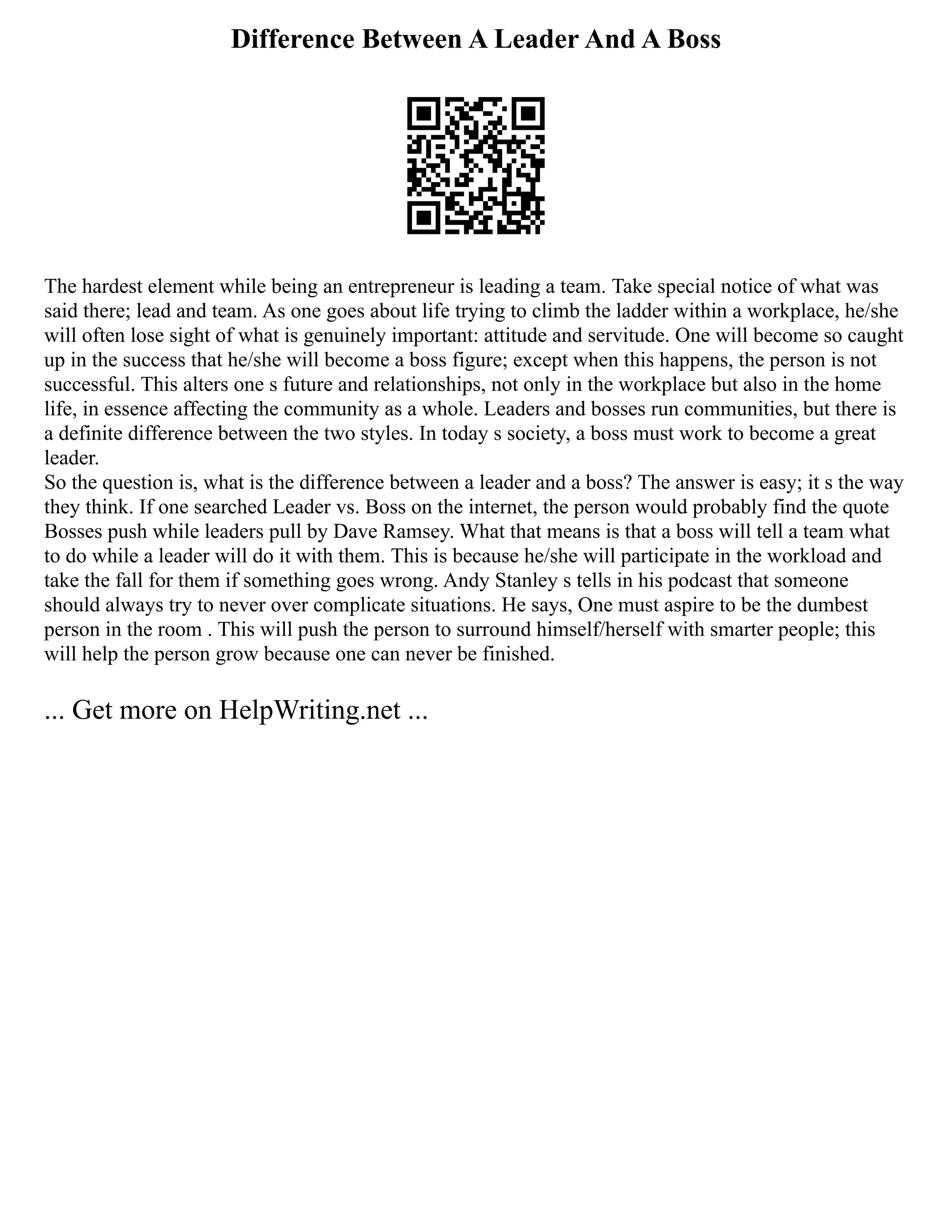 Difference Between A Leader And A Boss
The hardest element while being an entrepreneur is leading a team. Take special notice of what was
said there; lead and team. As one goes about life trying to climb the ladder within a workplace, he/she
will often lose sight of what is genuinely important: attitude and servitude. One will become so caught
up in the success that he/she will become a boss figure; except when this happens, the person is not
successful. This alters one s future and relationships, not only in the workplace but also in the home
life, in essence affecting the community as a whole. Leaders and bosses run communities, but there is
a definite difference between the two styles. In today s society, a boss must work to become a great
leader.
So the question is, what is the difference between a leader and a boss? The answer is easy; it s the way
they think. If one searched Leader vs. Boss on the internet, the person would probably find the quote
Bosses push while leaders pull by Dave Ramsey. What that means is that a boss will tell a team what
to do while a leader will do it with them. This is because he/she will participate in the workload and
take the fall for them if something goes wrong. Andy Stanley s tells in his podcast that someone
should always try to never over complicate situations. He says, One must aspire to be the dumbest
person in the room . This will push the person to surround himself/herself with smarter people; this
will help the person grow because one can never be finished.
... Get more on HelpWriting.net ...
 