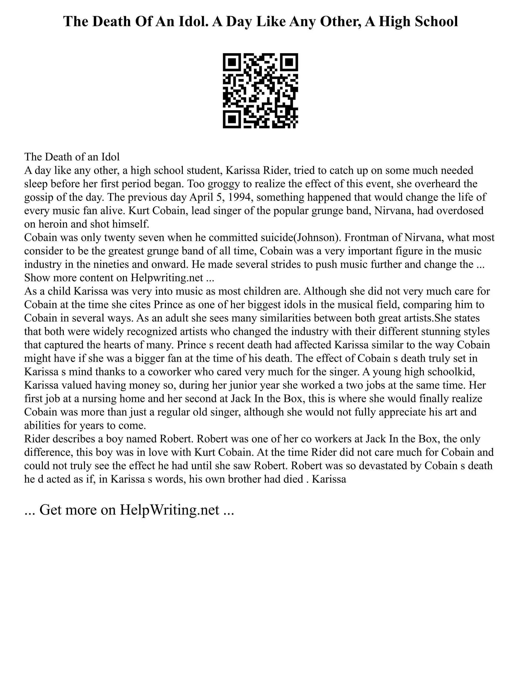The Death Of An Idol. A Day Like Any Other, A High School
The Death of an Idol
A day like any other, a high school student, Karissa Rider, tried to catch up on some much needed
sleep before her first period began. Too groggy to realize the effect of this event, she overheard the
gossip of the day. The previous day April 5, 1994, something happened that would change the life of
every music fan alive. Kurt Cobain, lead singer of the popular grunge band, Nirvana, had overdosed
on heroin and shot himself.
Cobain was only twenty seven when he committed suicide(Johnson). Frontman of Nirvana, what most
consider to be the greatest grunge band of all time, Cobain was a very important figure in the music
industry in the nineties and onward. He made several strides to push music further and change the ...
Show more content on Helpwriting.net ...
As a child Karissa was very into music as most children are. Although she did not very much care for
Cobain at the time she cites Prince as one of her biggest idols in the musical field, comparing him to
Cobain in several ways. As an adult she sees many similarities between both great artists.She states
that both were widely recognized artists who changed the industry with their different stunning styles
that captured the hearts of many. Prince s recent death had affected Karissa similar to the way Cobain
might have if she was a bigger fan at the time of his death. The effect of Cobain s death truly set in
Karissa s mind thanks to a coworker who cared very much for the singer. A young high schoolkid,
Karissa valued having money so, during her junior year she worked a two jobs at the same time. Her
first job at a nursing home and her second at Jack In the Box, this is where she would finally realize
Cobain was more than just a regular old singer, although she would not fully appreciate his art and
abilities for years to come.
Rider describes a boy named Robert. Robert was one of her co workers at Jack In the Box, the only
difference, this boy was in love with Kurt Cobain. At the time Rider did not care much for Cobain and
could not truly see the effect he had until she saw Robert. Robert was so devastated by Cobain s death
he d acted as if, in Karissa s words, his own brother had died . Karissa
... Get more on HelpWriting.net ...
 
