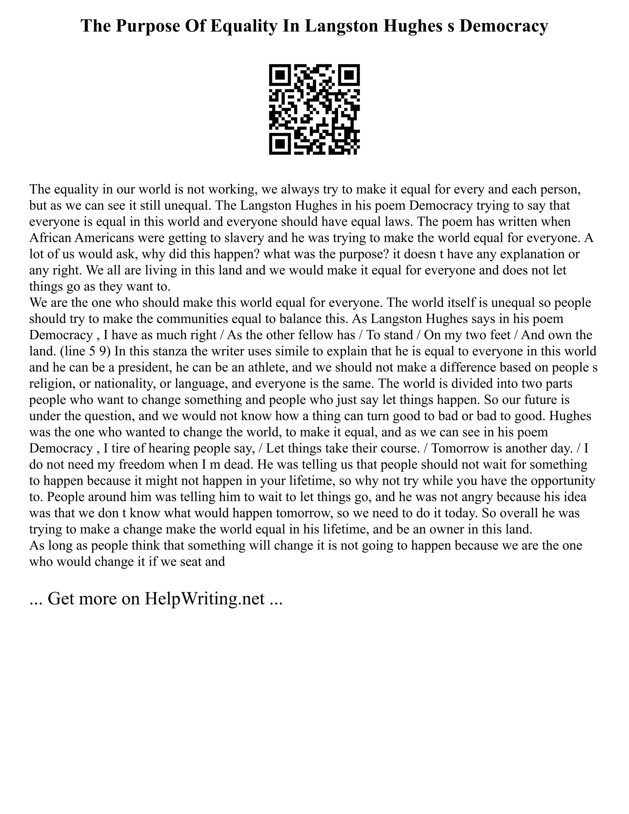 The Purpose Of Equality In Langston Hughes s Democracy
The equality in our world is not working, we always try to make it equal for every and each person,
but as we can see it still unequal. The Langston Hughes in his poem Democracy trying to say that
everyone is equal in this world and everyone should have equal laws. The poem has written when
African Americans were getting to slavery and he was trying to make the world equal for everyone. A
lot of us would ask, why did this happen? what was the purpose? it doesn t have any explanation or
any right. We all are living in this land and we would make it equal for everyone and does not let
things go as they want to.
We are the one who should make this world equal for everyone. The world itself is unequal so people
should try to make the communities equal to balance this. As Langston Hughes says in his poem
Democracy , I have as much right / As the other fellow has / To stand / On my two feet / And own the
land. (line 5 9) In this stanza the writer uses simile to explain that he is equal to everyone in this world
and he can be a president, he can be an athlete, and we should not make a difference based on people s
religion, or nationality, or language, and everyone is the same. The world is divided into two parts
people who want to change something and people who just say let things happen. So our future is
under the question, and we would not know how a thing can turn good to bad or bad to good. Hughes
was the one who wanted to change the world, to make it equal, and as we can see in his poem
Democracy , I tire of hearing people say, / Let things take their course. / Tomorrow is another day. / I
do not need my freedom when I m dead. He was telling us that people should not wait for something
to happen because it might not happen in your lifetime, so why not try while you have the opportunity
to. People around him was telling him to wait to let things go, and he was not angry because his idea
was that we don t know what would happen tomorrow, so we need to do it today. So overall he was
trying to make a change make the world equal in his lifetime, and be an owner in this land.
As long as people think that something will change it is not going to happen because we are the one
who would change it if we seat and
... Get more on HelpWriting.net ...
 