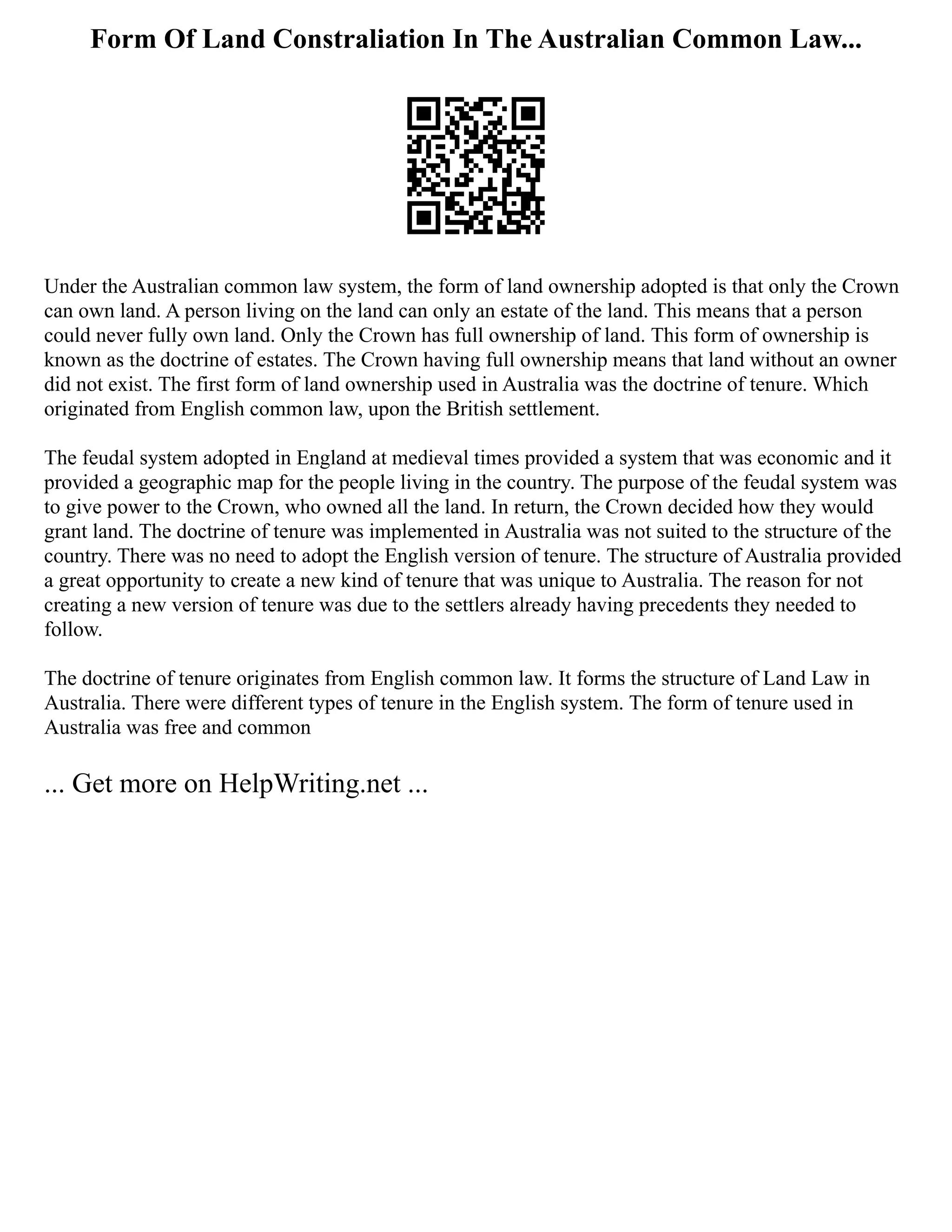 Form Of Land Constraliation In The Australian Common Law...
Under the Australian common law system, the form of land ownership adopted is that only the Crown
can own land. A person living on the land can only an estate of the land. This means that a person
could never fully own land. Only the Crown has full ownership of land. This form of ownership is
known as the doctrine of estates. The Crown having full ownership means that land without an owner
did not exist. The first form of land ownership used in Australia was the doctrine of tenure. Which
originated from English common law, upon the British settlement.
The feudal system adopted in England at medieval times provided a system that was economic and it
provided a geographic map for the people living in the country. The purpose of the feudal system was
to give power to the Crown, who owned all the land. In return, the Crown decided how they would
grant land. The doctrine of tenure was implemented in Australia was not suited to the structure of the
country. There was no need to adopt the English version of tenure. The structure of Australia provided
a great opportunity to create a new kind of tenure that was unique to Australia. The reason for not
creating a new version of tenure was due to the settlers already having precedents they needed to
follow.
The doctrine of tenure originates from English common law. It forms the structure of Land Law in
Australia. There were different types of tenure in the English system. The form of tenure used in
Australia was free and common
... Get more on HelpWriting.net ...
 