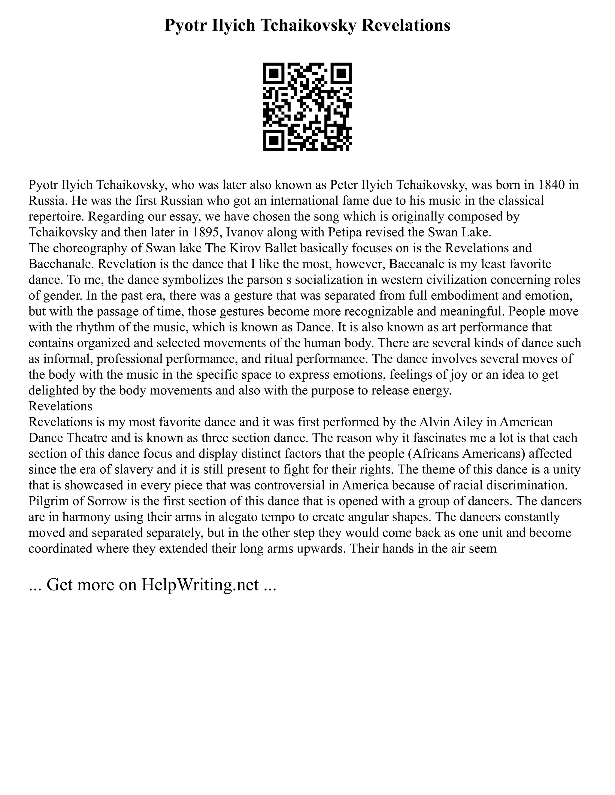 Pyotr Ilyich Tchaikovsky Revelations
Pyotr Ilyich Tchaikovsky, who was later also known as Peter Ilyich Tchaikovsky, was born in 1840 in
Russia. He was the first Russian who got an international fame due to his music in the classical
repertoire. Regarding our essay, we have chosen the song which is originally composed by
Tchaikovsky and then later in 1895, Ivanov along with Petipa revised the Swan Lake.
The choreography of Swan lake The Kirov Ballet basically focuses on is the Revelations and
Bacchanale. Revelation is the dance that I like the most, however, Baccanale is my least favorite
dance. To me, the dance symbolizes the parson s socialization in western civilization concerning roles
of gender. In the past era, there was a gesture that was separated from full embodiment and emotion,
but with the passage of time, those gestures become more recognizable and meaningful. People move
with the rhythm of the music, which is known as Dance. It is also known as art performance that
contains organized and selected movements of the human body. There are several kinds of dance such
as informal, professional performance, and ritual performance. The dance involves several moves of
the body with the music in the specific space to express emotions, feelings of joy or an idea to get
delighted by the body movements and also with the purpose to release energy.
Revelations
Revelations is my most favorite dance and it was first performed by the Alvin Ailey in American
Dance Theatre and is known as three section dance. The reason why it fascinates me a lot is that each
section of this dance focus and display distinct factors that the people (Africans Americans) affected
since the era of slavery and it is still present to fight for their rights. The theme of this dance is a unity
that is showcased in every piece that was controversial in America because of racial discrimination.
Pilgrim of Sorrow is the first section of this dance that is opened with a group of dancers. The dancers
are in harmony using their arms in alegato tempo to create angular shapes. The dancers constantly
moved and separated separately, but in the other step they would come back as one unit and become
coordinated where they extended their long arms upwards. Their hands in the air seem
... Get more on HelpWriting.net ...
 