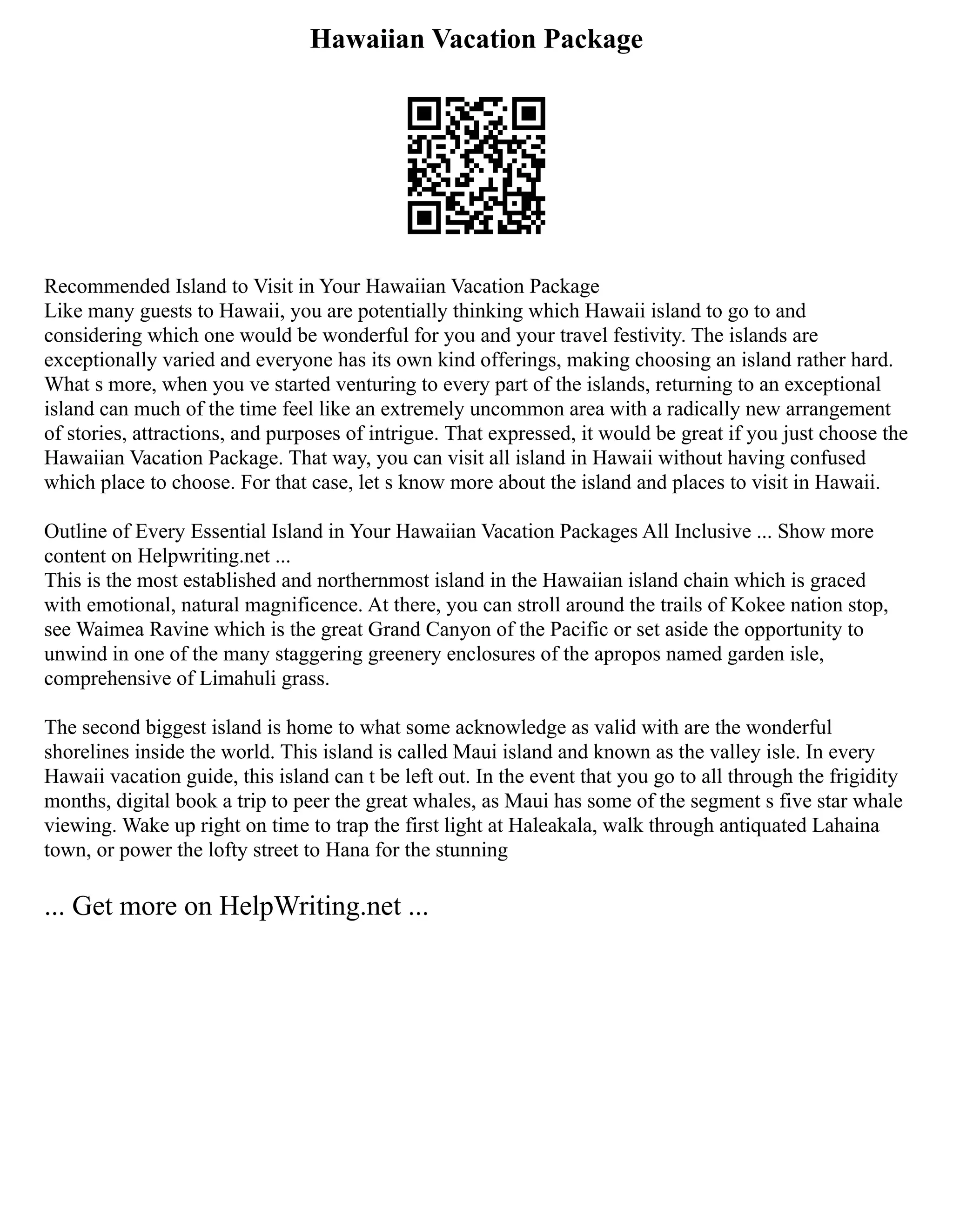 Hawaiian Vacation Package
Recommended Island to Visit in Your Hawaiian Vacation Package
Like many guests to Hawaii, you are potentially thinking which Hawaii island to go to and
considering which one would be wonderful for you and your travel festivity. The islands are
exceptionally varied and everyone has its own kind offerings, making choosing an island rather hard.
What s more, when you ve started venturing to every part of the islands, returning to an exceptional
island can much of the time feel like an extremely uncommon area with a radically new arrangement
of stories, attractions, and purposes of intrigue. That expressed, it would be great if you just choose the
Hawaiian Vacation Package. That way, you can visit all island in Hawaii without having confused
which place to choose. For that case, let s know more about the island and places to visit in Hawaii.
Outline of Every Essential Island in Your Hawaiian Vacation Packages All Inclusive ... Show more
content on Helpwriting.net ...
This is the most established and northernmost island in the Hawaiian island chain which is graced
with emotional, natural magnificence. At there, you can stroll around the trails of Kokee nation stop,
see Waimea Ravine which is the great Grand Canyon of the Pacific or set aside the opportunity to
unwind in one of the many staggering greenery enclosures of the apropos named garden isle,
comprehensive of Limahuli grass.
The second biggest island is home to what some acknowledge as valid with are the wonderful
shorelines inside the world. This island is called Maui island and known as the valley isle. In every
Hawaii vacation guide, this island can t be left out. In the event that you go to all through the frigidity
months, digital book a trip to peer the great whales, as Maui has some of the segment s five star whale
viewing. Wake up right on time to trap the first light at Haleakala, walk through antiquated Lahaina
town, or power the lofty street to Hana for the stunning
... Get more on HelpWriting.net ...
 