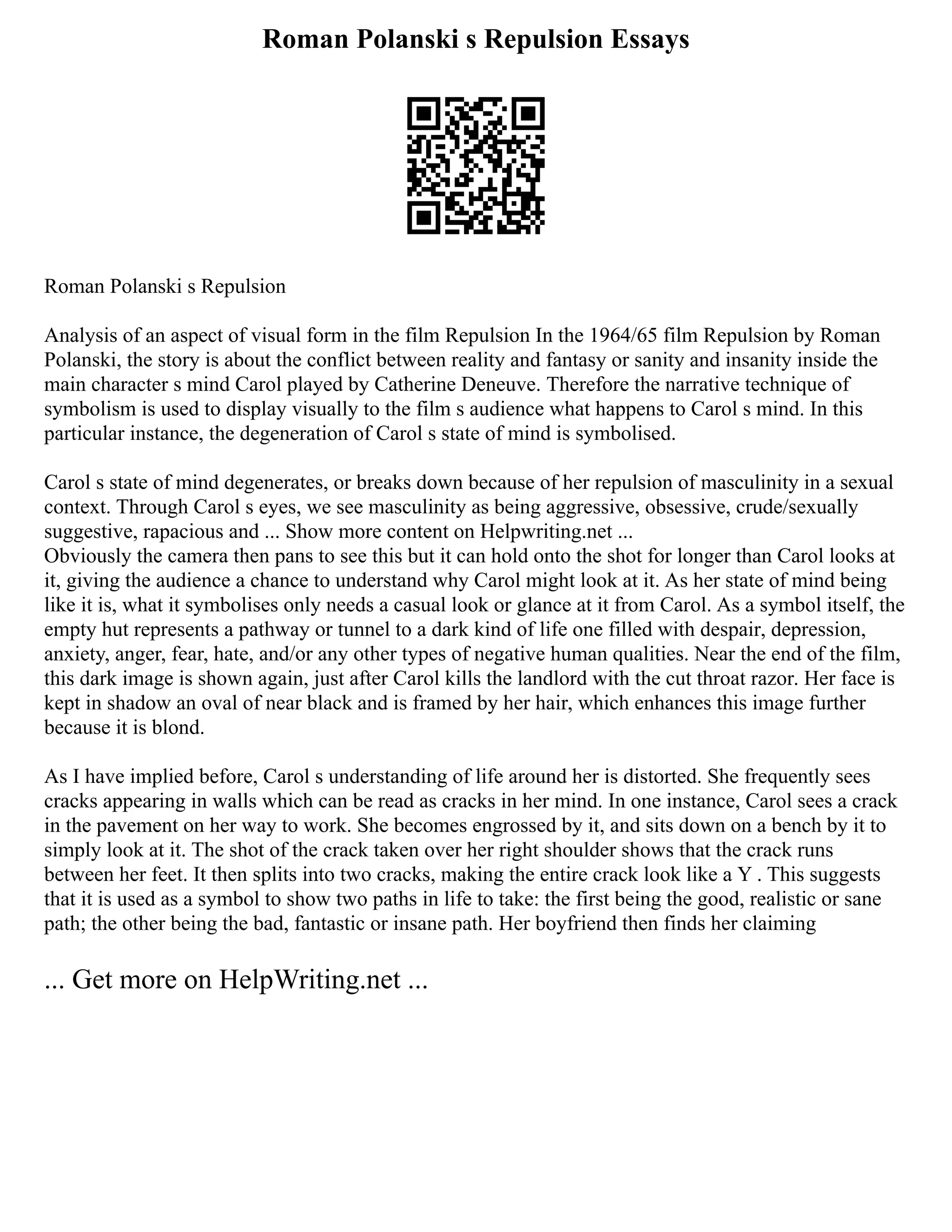 Roman Polanski s Repulsion Essays
Roman Polanski s Repulsion
Analysis of an aspect of visual form in the film Repulsion In the 1964/65 film Repulsion by Roman
Polanski, the story is about the conflict between reality and fantasy or sanity and insanity inside the
main character s mind Carol played by Catherine Deneuve. Therefore the narrative technique of
symbolism is used to display visually to the film s audience what happens to Carol s mind. In this
particular instance, the degeneration of Carol s state of mind is symbolised.
Carol s state of mind degenerates, or breaks down because of her repulsion of masculinity in a sexual
context. Through Carol s eyes, we see masculinity as being aggressive, obsessive, crude/sexually
suggestive, rapacious and ... Show more content on Helpwriting.net ...
Obviously the camera then pans to see this but it can hold onto the shot for longer than Carol looks at
it, giving the audience a chance to understand why Carol might look at it. As her state of mind being
like it is, what it symbolises only needs a casual look or glance at it from Carol. As a symbol itself, the
empty hut represents a pathway or tunnel to a dark kind of life one filled with despair, depression,
anxiety, anger, fear, hate, and/or any other types of negative human qualities. Near the end of the film,
this dark image is shown again, just after Carol kills the landlord with the cut throat razor. Her face is
kept in shadow an oval of near black and is framed by her hair, which enhances this image further
because it is blond.
As I have implied before, Carol s understanding of life around her is distorted. She frequently sees
cracks appearing in walls which can be read as cracks in her mind. In one instance, Carol sees a crack
in the pavement on her way to work. She becomes engrossed by it, and sits down on a bench by it to
simply look at it. The shot of the crack taken over her right shoulder shows that the crack runs
between her feet. It then splits into two cracks, making the entire crack look like a Y . This suggests
that it is used as a symbol to show two paths in life to take: the first being the good, realistic or sane
path; the other being the bad, fantastic or insane path. Her boyfriend then finds her claiming
... Get more on HelpWriting.net ...
 