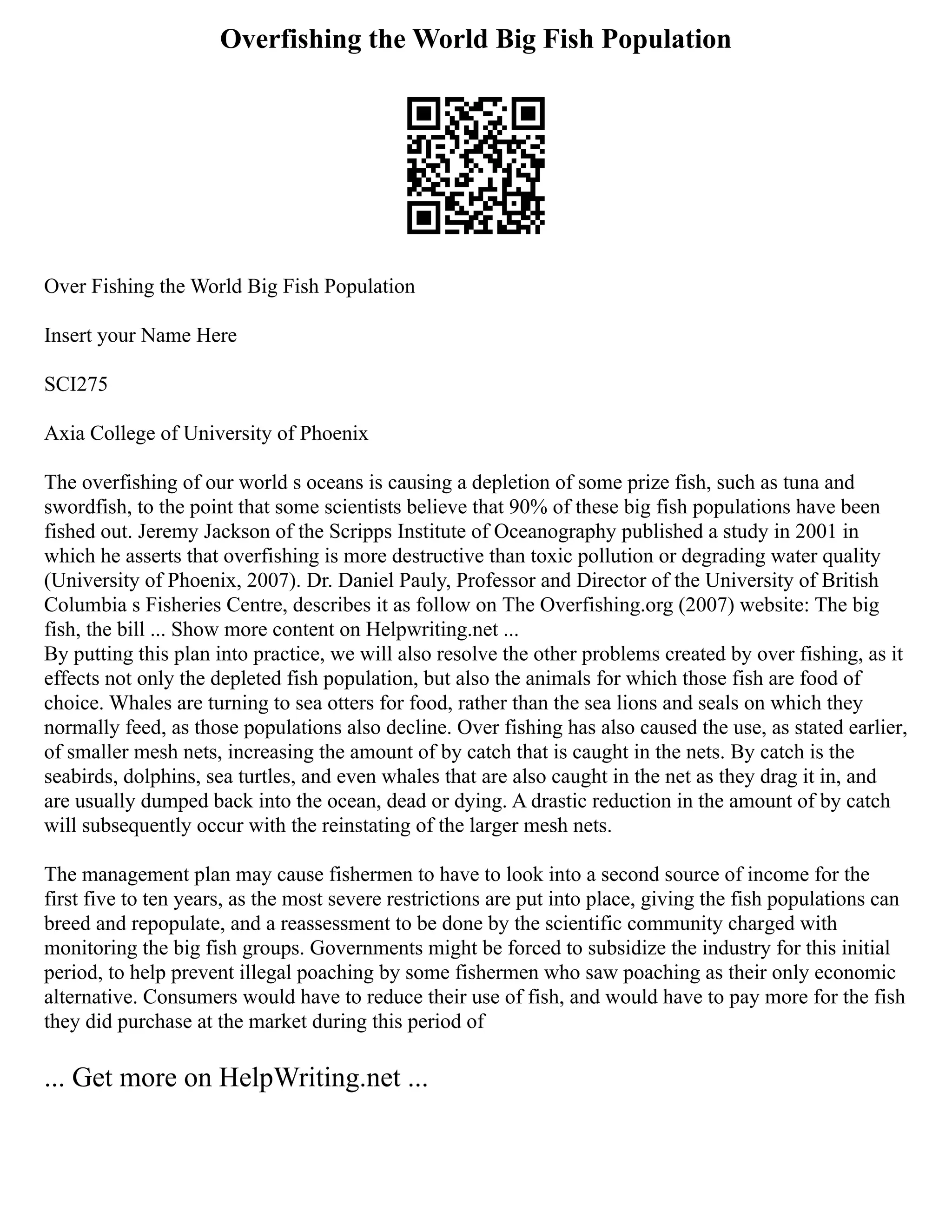 Overfishing the World Big Fish Population
Over Fishing the World Big Fish Population
Insert your Name Here
SCI275
Axia College of University of Phoenix
The overfishing of our world s oceans is causing a depletion of some prize fish, such as tuna and
swordfish, to the point that some scientists believe that 90% of these big fish populations have been
fished out. Jeremy Jackson of the Scripps Institute of Oceanography published a study in 2001 in
which he asserts that overfishing is more destructive than toxic pollution or degrading water quality
(University of Phoenix, 2007). Dr. Daniel Pauly, Professor and Director of the University of British
Columbia s Fisheries Centre, describes it as follow on The Overfishing.org (2007) website: The big
fish, the bill ... Show more content on Helpwriting.net ...
By putting this plan into practice, we will also resolve the other problems created by over fishing, as it
effects not only the depleted fish population, but also the animals for which those fish are food of
choice. Whales are turning to sea otters for food, rather than the sea lions and seals on which they
normally feed, as those populations also decline. Over fishing has also caused the use, as stated earlier,
of smaller mesh nets, increasing the amount of by catch that is caught in the nets. By catch is the
seabirds, dolphins, sea turtles, and even whales that are also caught in the net as they drag it in, and
are usually dumped back into the ocean, dead or dying. A drastic reduction in the amount of by catch
will subsequently occur with the reinstating of the larger mesh nets.
The management plan may cause fishermen to have to look into a second source of income for the
first five to ten years, as the most severe restrictions are put into place, giving the fish populations can
breed and repopulate, and a reassessment to be done by the scientific community charged with
monitoring the big fish groups. Governments might be forced to subsidize the industry for this initial
period, to help prevent illegal poaching by some fishermen who saw poaching as their only economic
alternative. Consumers would have to reduce their use of fish, and would have to pay more for the fish
they did purchase at the market during this period of
... Get more on HelpWriting.net ...
 