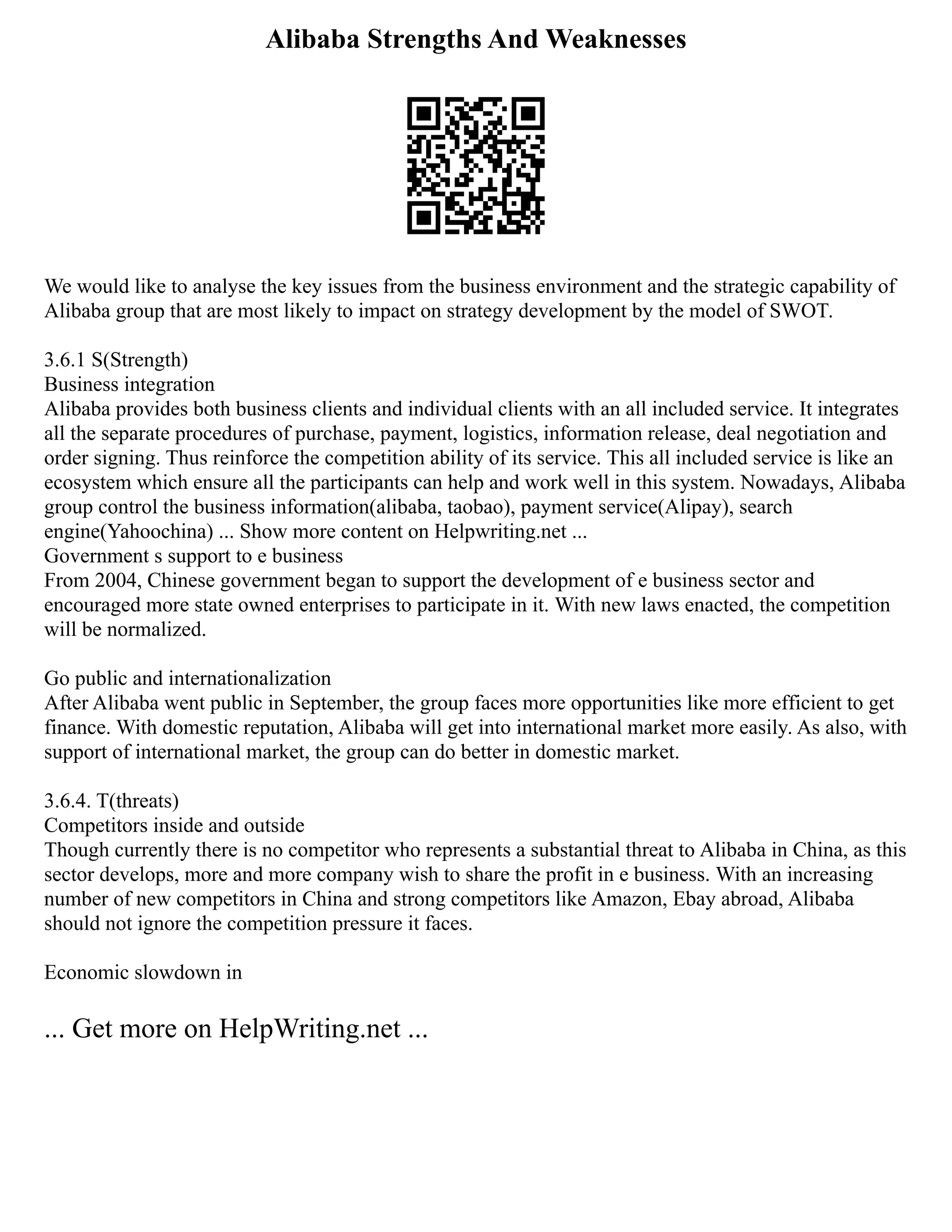 Alibaba Strengths And Weaknesses
We would like to analyse the key issues from the business environment and the strategic capability of
Alibaba group that are most likely to impact on strategy development by the model of SWOT.
3.6.1 S(Strength)
Business integration
Alibaba provides both business clients and individual clients with an all included service. It integrates
all the separate procedures of purchase, payment, logistics, information release, deal negotiation and
order signing. Thus reinforce the competition ability of its service. This all included service is like an
ecosystem which ensure all the participants can help and work well in this system. Nowadays, Alibaba
group control the business information(alibaba, taobao), payment service(Alipay), search
engine(Yahoochina) ... Show more content on Helpwriting.net ...
Government s support to e business
From 2004, Chinese government began to support the development of e business sector and
encouraged more state owned enterprises to participate in it. With new laws enacted, the competition
will be normalized.
Go public and internationalization
After Alibaba went public in September, the group faces more opportunities like more efficient to get
finance. With domestic reputation, Alibaba will get into international market more easily. As also, with
support of international market, the group can do better in domestic market.
3.6.4. T(threats)
Competitors inside and outside
Though currently there is no competitor who represents a substantial threat to Alibaba in China, as this
sector develops, more and more company wish to share the profit in e business. With an increasing
number of new competitors in China and strong competitors like Amazon, Ebay abroad, Alibaba
should not ignore the competition pressure it faces.
Economic slowdown in
... Get more on HelpWriting.net ...
 