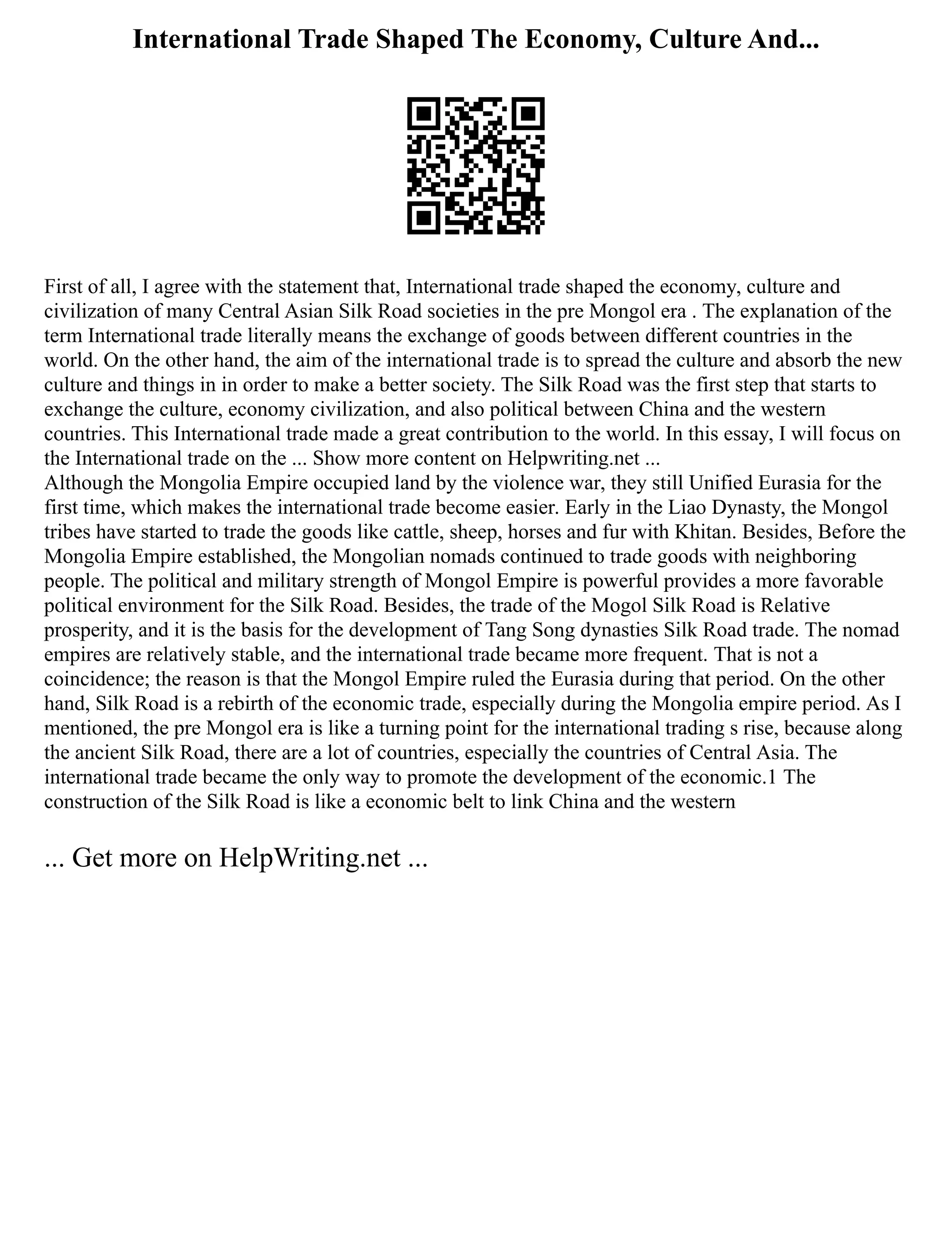 International Trade Shaped The Economy, Culture And...
First of all, I agree with the statement that, International trade shaped the economy, culture and
civilization of many Central Asian Silk Road societies in the pre Mongol era . The explanation of the
term International trade literally means the exchange of goods between different countries in the
world. On the other hand, the aim of the international trade is to spread the culture and absorb the new
culture and things in in order to make a better society. The Silk Road was the first step that starts to
exchange the culture, economy civilization, and also political between China and the western
countries. This International trade made a great contribution to the world. In this essay, I will focus on
the International trade on the ... Show more content on Helpwriting.net ...
Although the Mongolia Empire occupied land by the violence war, they still Unified Eurasia for the
first time, which makes the international trade become easier. Early in the Liao Dynasty, the Mongol
tribes have started to trade the goods like cattle, sheep, horses and fur with Khitan. Besides, Before the
Mongolia Empire established, the Mongolian nomads continued to trade goods with neighboring
people. The political and military strength of Mongol Empire is powerful provides a more favorable
political environment for the Silk Road. Besides, the trade of the Mogol Silk Road is Relative
prosperity, and it is the basis for the development of Tang Song dynasties Silk Road trade. The nomad
empires are relatively stable, and the international trade became more frequent. That is not a
coincidence; the reason is that the Mongol Empire ruled the Eurasia during that period. On the other
hand, Silk Road is a rebirth of the economic trade, especially during the Mongolia empire period. As I
mentioned, the pre Mongol era is like a turning point for the international trading s rise, because along
the ancient Silk Road, there are a lot of countries, especially the countries of Central Asia. The
international trade became the only way to promote the development of the economic.1 The
construction of the Silk Road is like a economic belt to link China and the western
... Get more on HelpWriting.net ...
 