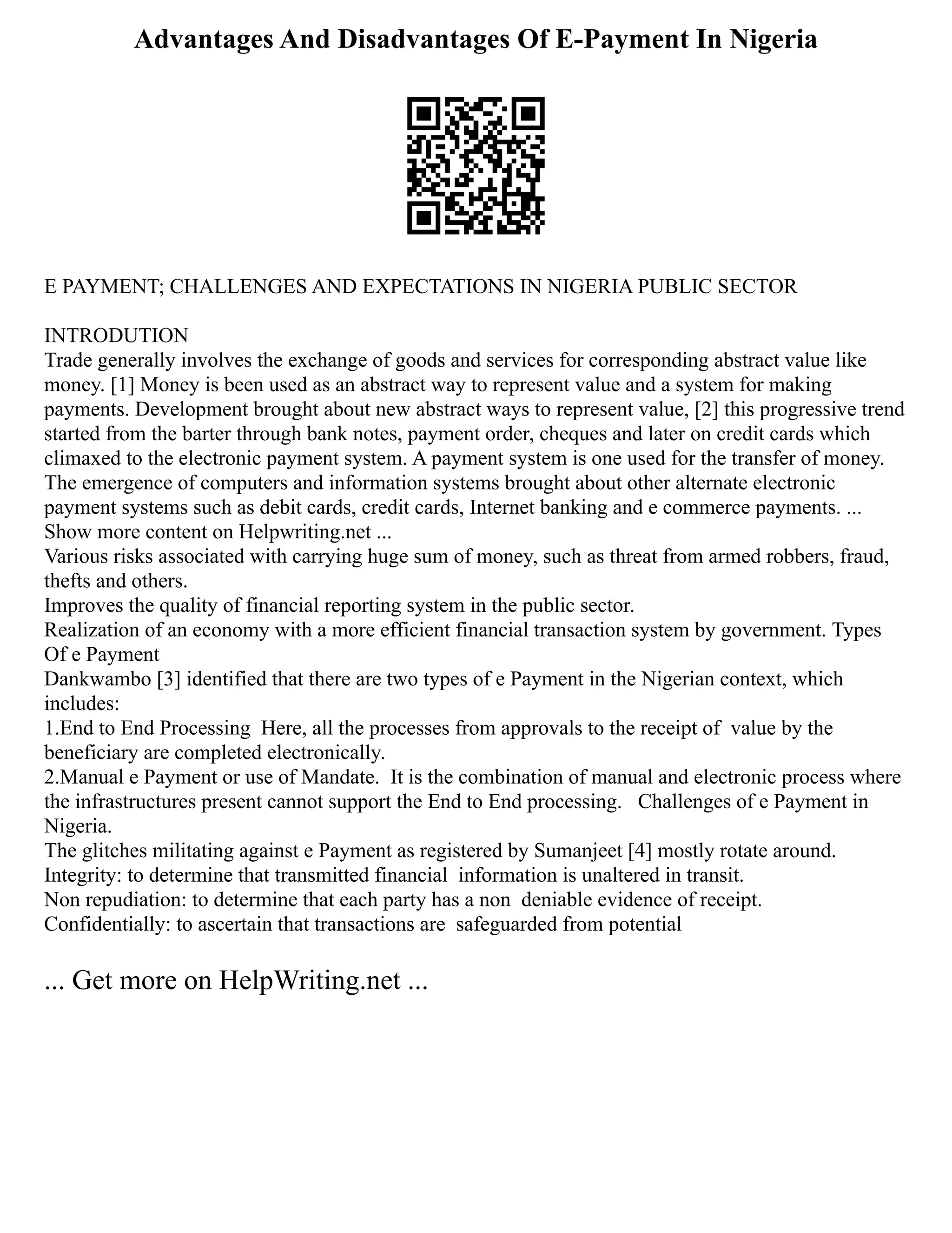 Advantages And Disadvantages Of E-Payment In Nigeria
E PAYMENT; CHALLENGES AND EXPECTATIONS IN NIGERIA PUBLIC SECTOR
INTRODUTION
Trade generally involves the exchange of goods and services for corresponding abstract value like
money. [1] Money is been used as an abstract way to represent value and a system for making
payments. Development brought about new abstract ways to represent value, [2] this progressive trend
started from the barter through bank notes, payment order, cheques and later on credit cards which
climaxed to the electronic payment system. A payment system is one used for the transfer of money.
The emergence of computers and information systems brought about other alternate electronic
payment systems such as debit cards, credit cards, Internet banking and e commerce payments. ...
Show more content on Helpwriting.net ...
Various risks associated with carrying huge sum of money, such as threat from armed robbers, fraud,
thefts and others.
Improves the quality of financial reporting system in the public sector.
Realization of an economy with a more efficient financial transaction system by government. Types
Of e Payment
Dankwambo [3] identified that there are two types of e Payment in the Nigerian context, which
includes:
1.End to End Processing Here, all the processes from approvals to the receipt of value by the
beneficiary are completed electronically.
2.Manual e Payment or use of Mandate. It is the combination of manual and electronic process where
the infrastructures present cannot support the End to End processing. Challenges of e Payment in
Nigeria.
The glitches militating against e Payment as registered by Sumanjeet [4] mostly rotate around.
Integrity: to determine that transmitted financial information is unaltered in transit.
Non repudiation: to determine that each party has a non deniable evidence of receipt.
Confidentially: to ascertain that transactions are safeguarded from potential
... Get more on HelpWriting.net ...
 