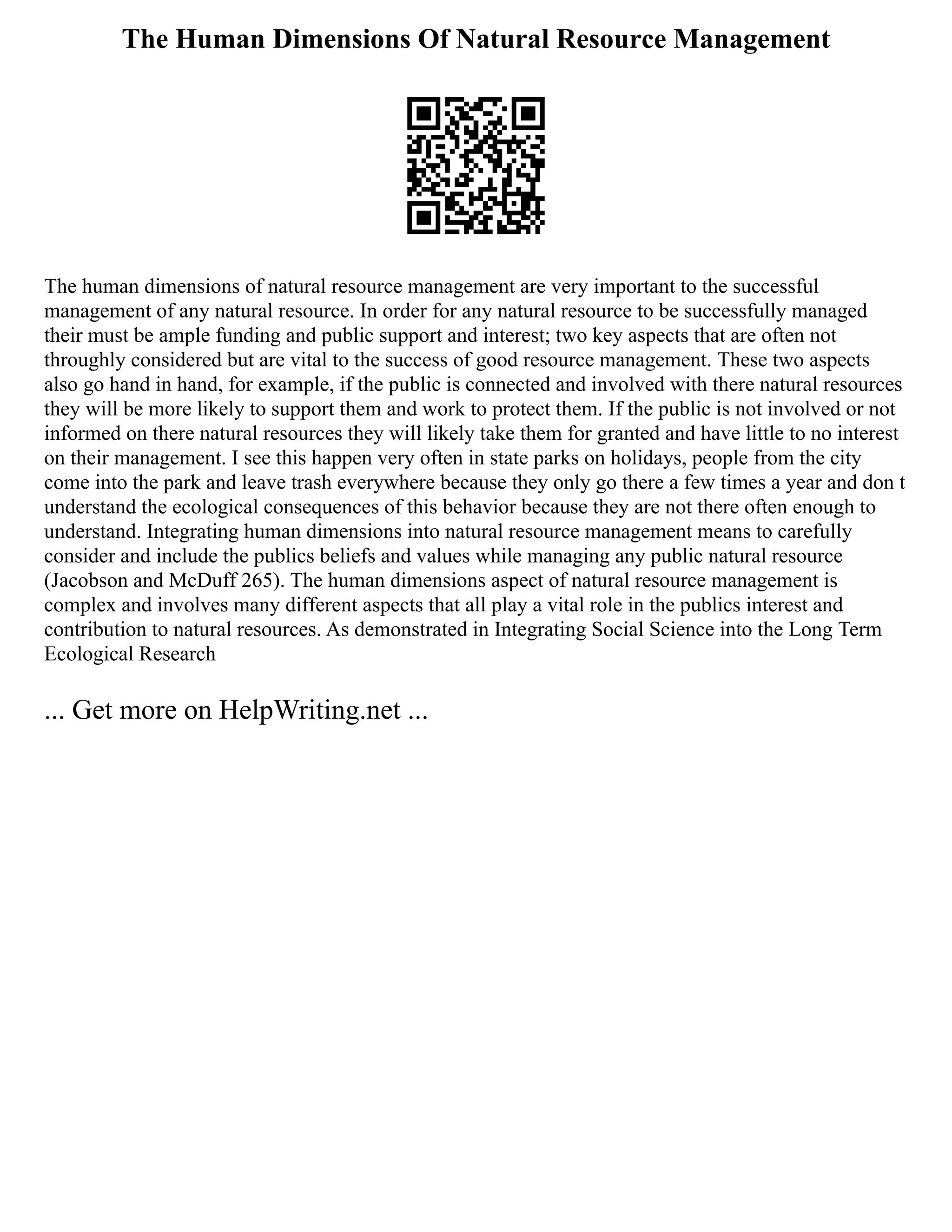 The Human Dimensions Of Natural Resource Management
The human dimensions of natural resource management are very important to the successful
management of any natural resource. In order for any natural resource to be successfully managed
their must be ample funding and public support and interest; two key aspects that are often not
throughly considered but are vital to the success of good resource management. These two aspects
also go hand in hand, for example, if the public is connected and involved with there natural resources
they will be more likely to support them and work to protect them. If the public is not involved or not
informed on there natural resources they will likely take them for granted and have little to no interest
on their management. I see this happen very often in state parks on holidays, people from the city
come into the park and leave trash everywhere because they only go there a few times a year and don t
understand the ecological consequences of this behavior because they are not there often enough to
understand. Integrating human dimensions into natural resource management means to carefully
consider and include the publics beliefs and values while managing any public natural resource
(Jacobson and McDuff 265). The human dimensions aspect of natural resource management is
complex and involves many different aspects that all play a vital role in the publics interest and
contribution to natural resources. As demonstrated in Integrating Social Science into the Long Term
Ecological Research
... Get more on HelpWriting.net ...
 