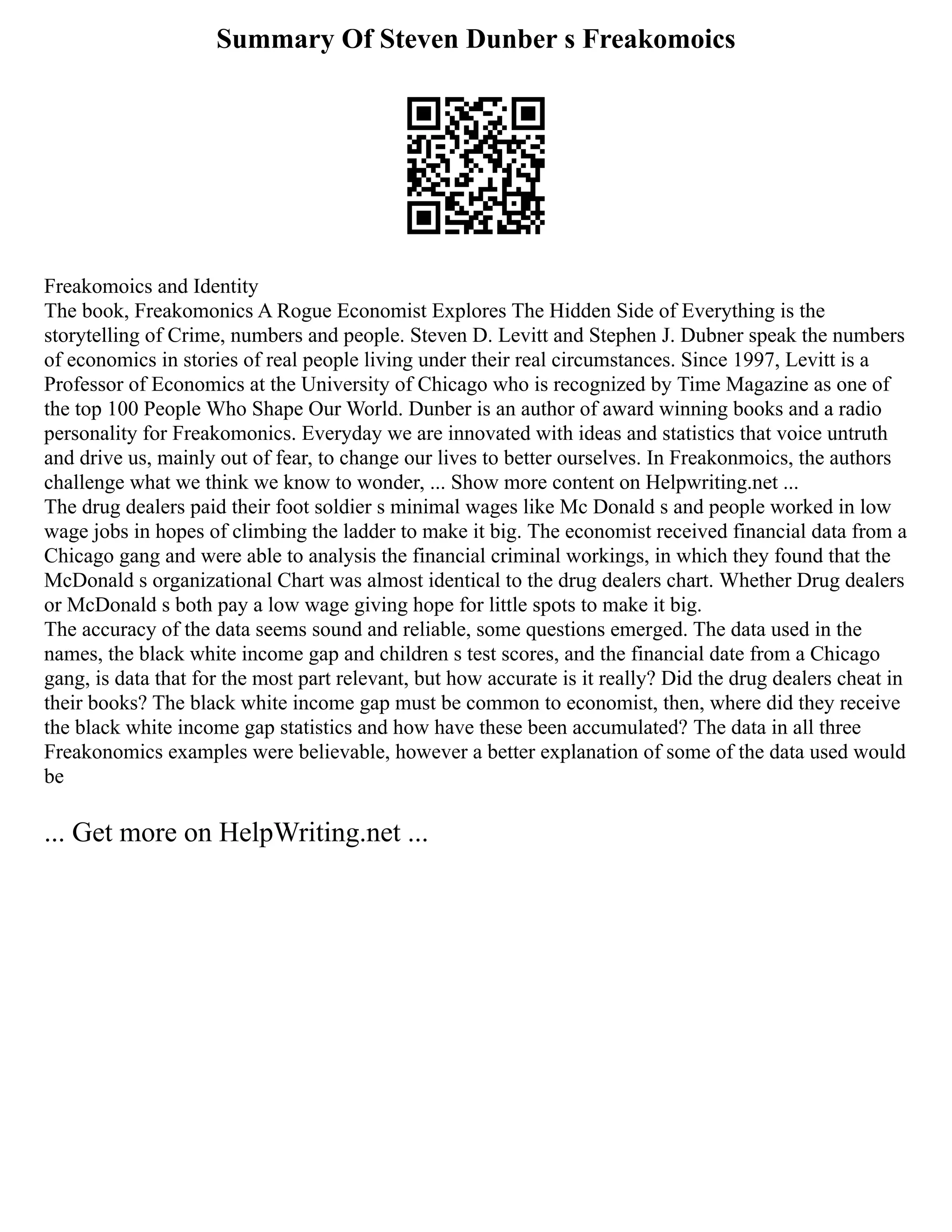 Summary Of Steven Dunber s Freakomoics
Freakomoics and Identity
The book, Freakomonics A Rogue Economist Explores The Hidden Side of Everything is the
storytelling of Crime, numbers and people. Steven D. Levitt and Stephen J. Dubner speak the numbers
of economics in stories of real people living under their real circumstances. Since 1997, Levitt is a
Professor of Economics at the University of Chicago who is recognized by Time Magazine as one of
the top 100 People Who Shape Our World. Dunber is an author of award winning books and a radio
personality for Freakomonics. Everyday we are innovated with ideas and statistics that voice untruth
and drive us, mainly out of fear, to change our lives to better ourselves. In Freakonmoics, the authors
challenge what we think we know to wonder, ... Show more content on Helpwriting.net ...
The drug dealers paid their foot soldier s minimal wages like Mc Donald s and people worked in low
wage jobs in hopes of climbing the ladder to make it big. The economist received financial data from a
Chicago gang and were able to analysis the financial criminal workings, in which they found that the
McDonald s organizational Chart was almost identical to the drug dealers chart. Whether Drug dealers
or McDonald s both pay a low wage giving hope for little spots to make it big.
The accuracy of the data seems sound and reliable, some questions emerged. The data used in the
names, the black white income gap and children s test scores, and the financial date from a Chicago
gang, is data that for the most part relevant, but how accurate is it really? Did the drug dealers cheat in
their books? The black white income gap must be common to economist, then, where did they receive
the black white income gap statistics and how have these been accumulated? The data in all three
Freakonomics examples were believable, however a better explanation of some of the data used would
be
... Get more on HelpWriting.net ...
 