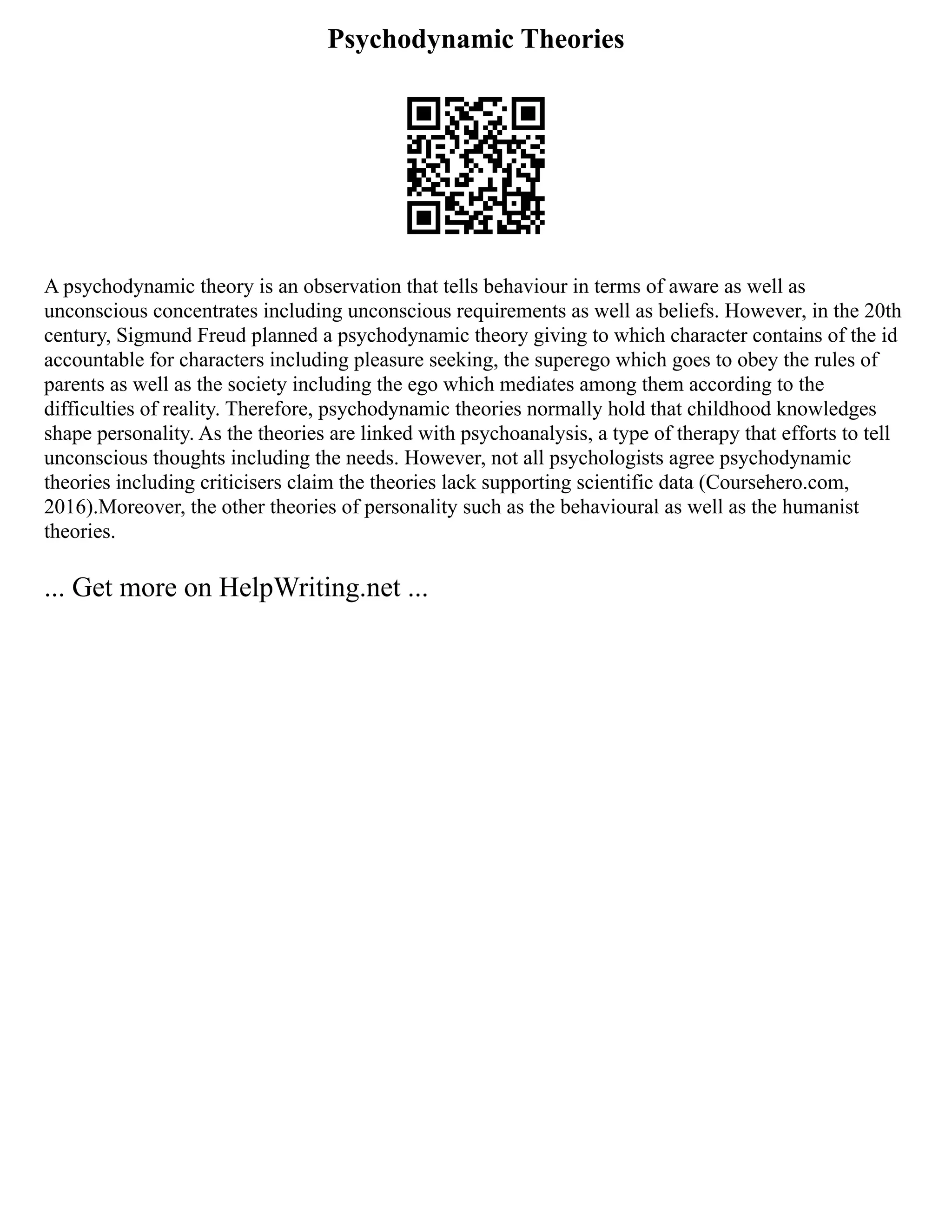 Psychodynamic Theories
A psychodynamic theory is an observation that tells behaviour in terms of aware as well as
unconscious concentrates including unconscious requirements as well as beliefs. However, in the 20th
century, Sigmund Freud planned a psychodynamic theory giving to which character contains of the id
accountable for characters including pleasure seeking, the superego which goes to obey the rules of
parents as well as the society including the ego which mediates among them according to the
difficulties of reality. Therefore, psychodynamic theories normally hold that childhood knowledges
shape personality. As the theories are linked with psychoanalysis, a type of therapy that efforts to tell
unconscious thoughts including the needs. However, not all psychologists agree psychodynamic
theories including criticisers claim the theories lack supporting scientific data (Coursehero.com,
2016).Moreover, the other theories of personality such as the behavioural as well as the humanist
theories.
... Get more on HelpWriting.net ...
 