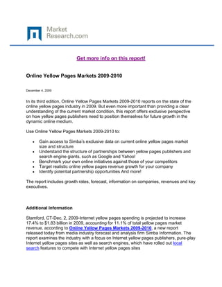 Get more info on this report!


Online Yellow Pages Markets 2009-2010

December 4, 2009


In its third edition, Online Yellow Pages Markets 2009-2010 reports on the state of the
online yellow pages industry in 2009. But even more important than providing a clear
understanding of the current market condition, this report offers exclusive perspective
on how yellow pages publishers need to position themselves for future growth in the
dynamic online medium.

Use Online Yellow Pages Markets 2009-2010 to:

        Gain access to Simba’s exclusive data on current online yellow pages market
        size and structure
        Understand the structure of partnerships between yellow pages publishers and
        search engine giants, such as Google and Yahoo!
        Benchmark your own online initiatives against those of your competitors
        Target realistic online yellow pages revenue growth for your company
        Identify potential partnership opportunities And more!

The report includes growth rates, forecast, information on companies, revenues and key
executives.



Additional Information

Stamford, CT-Dec. 2, 2009-Internet yellow pages spending is projected to increase
17.4% to $1.83 billion in 2009, accounting for 11.1% of total yellow pages market
revenue, according to Online Yellow Pages Markets 2009-2010, a new report
released today from media industry forecast and analysis firm Simba Information. The
report examines the industry with a focus on Internet yellow pages publishers, pure-play
Internet yellow pages sites as well as search engines, which have rolled out local
search features to compete with Internet yellow pages sites
 