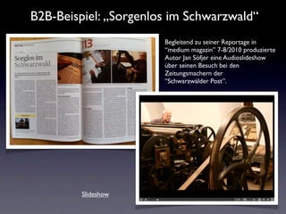 B2B-Beispiel: „Sorgenlos im Schwarzwald“
                       Begleitend zu seiner Reportage in
                       “medium magazin” 7-8/2010 produzierte
                       Autor Jan Söfjer eine Audioslideshow
                       über seinen Besuch bei den
                       Zeitungsmachern der
                       “Schwarzwälder Post”.




         Slideshow
 