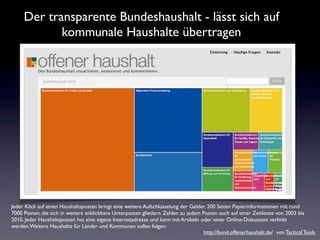 Der transparente Bundeshaushalt - lässt sich auf
            kommunale Haushalte übertragen




Jeder Klick auf einen Haushaltsposten bringt eine weitere Aufschlüsselung der Gelder. 200 Seiten Papierinformationen mit rund
7000 Posten, die sich in weitere anklickbare Unterposten gliedern. Zahlen zu jedem Posten auch auf einer Zeitleiste von 2003 bis
2010. Jeder Haushaltsposten hat eine eigene Internetadresse und kann mit Artikeln oder einer Online-Diskussion verlinkt
werden.Weitere Haushalte für Länder und Kommunen sollen folgen.
                                                                                    http://bund.offenerhaushalt.de/ von Tactical Tools
 