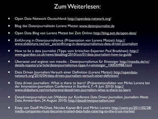 Zum Weiterlesen:
•   Open Data Network Deutschland: http://opendata-network.org/

•   Blog des Datenjournalisten Lorenz Matzat: www.datenjournalist.de

•   Open Data Blog von Lorenz Matzat bei Zeit Online: http://blog.zeit.de/open-data/

•   Einführung in Datenjournalismus (Präsentation von Lorenz Matzat): http://
    www.slideshare.net/wir_sie/einfhrung-in-datenjournalismus-data-driven-journalism

•   How to be a data journalist (Tipps vom britischen Experten Paul Bradshaw): http://
    www.guardian.co.uk/news/datablog/2010/oct/01/data-journalism-how-to-guide

•   Übersetzt und ergänzt von meedia - Datenjournalismus für Einsteiger http://meedia.de/nc/
    details-topstory/article/datenjournalismus-tipps-f-r-einsteiger_100030988.html

•   Data Driven Journalism:Versuch einer Deﬁnition (Lorenz Matzat): http://opendata-
    network.org/2010/04/data-driven-journalism-versuch-einer-deﬁnition/

•   Data driven journalism: What is there to learn? (Präsentationsfolien von Mirko Lorenz bei
    der Innovation-Journalism Conference in Stanford, 7.–9. Juni 2010) http://
    www.slideshare.net/mirkolorenz/datadriven-journalism-what-is-there-to-learn

•   Datadrivenjournalism.net (Website zur Konferenz Data Driven Journalism. Journalism Meets
    Data, Amsterdam, 24. August 2010): http://datadrivenjournalism.net/

•   Essay von Geoff McGhee, Nicolas Kayser-Bril und Mirko Lorenz: http://owni.eu/2011/02/28/
    media-companies-must-become-trusted-data-hubs-catering-to-the-trust-market/
 
