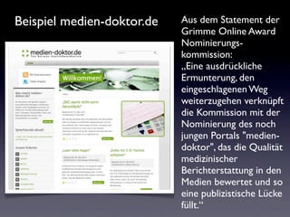 Beispiel medien-doktor.de   Aus dem Statement der
                            Grimme Online Award
                            Nominierungs-
                            kommission:
                            „Eine ausdrückliche
                            Ermunterung, den
                            eingeschlagenen Weg
                            weiterzugehen verknüpft
                            die Kommission mit der
                            Nominierung des noch
                            jungen Portals "medien-
                            doktor", das die Qualität
                            medizinischer
                            Berichterstattung in den
                            Medien bewertet und so
                            eine publizistische Lücke
                            füllt.“
 