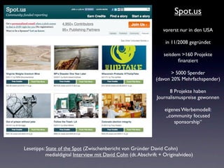 Spot.us
                                                                 vorerst nur in den USA

                                                                  in 11/2008 gegründet

                                                                  seitdem >160 Projekte
                                                                        ﬁnanziert

                                                                     > 5000 Spender
                                                              (davon 20% Mehrfachspender)

                                                                    8 Projekte haben
                                                              Journalismuspreise gewonnen

                                                                  eigenes Werbemodell:
                                                                   „community focused
                                                                      sponsorship“




Lesetipps: State of the Spot (Zwischenbericht von Gründer David Cohn)
          medialdigital Interview mit David Cohn (dt. Abschrift + Originalvideo)
 