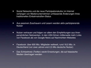 •   Social Networks und die neue Partizipationskultur im Internet
    verlangen von Medienunternehmen umfassende Änderungen ihres
    traditionellen Einbahnstraßen-Status


•   Aus passiven Zuschauern und Lesern werden aktiv partizipierende
    Nutzer


•   Nutzer vertrauen und folgen vor allem den Empfehlungen aus ihren
    persönlichen Netzwerken. In den USA führen mittlerweile mehr Links
    von Facebook als von Google News auf Nachrichten-Websites


•   Facebook: über 600 Mio. Mitglieder weltweit, rund 18,5 Mio. in
    Deutschland (vor zwei Jahren erst 2,5 Mio deutsche Nutzer)

•   Das Echtzeitnetz (Twitter) weckt Erwartungen, die auf klassische
    Medien übertragen werden
 