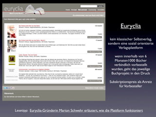 Euryclia
                                                              kein klassischer Selbstverlag,
                                                             sondern eine sozial orientierte
                                                                    Verlagsplattform

                                                                  wenn innerhalb von 6
                                                                  Monaten1000 Bücher
                                                                 verbindlich vorbestellt
                                                                wurden, geht das jeweilige
                                                                Buchprojekt in den Druck

                                                              Subskriptionspreis als Anreiz
                                                                    für Vorbesteller




Lesetipp: Euryclia-Gründerin Marion Schwehr erläutert, wie die Plattform funktioniert
 