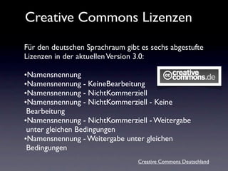 Creative Commons Lizenzen
Für den deutschen Sprachraum gibt es sechs abgestufte
Lizenzen in der aktuellen Version 3.0:

•Namensnennung
•Namensnennung - KeineBearbeitung
•Namensnennung - NichtKommerziell
•Namensnennung - NichtKommerziell - Keine
 Bearbeitung
•Namensnennung - NichtKommerziell - Weitergabe
 unter gleichen Bedingungen
•Namensnennung - Weitergabe unter gleichen
 Bedingungen
                                 Creative Commons Deutschland
 