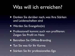 Was will ich erreichen?
• Denken Sie darüber nach, was Ihre Stärken
  und Leidenschaften sind
• Werden Sie Evangelist(in)
• Professionell kommt auch von proﬁlieren:
  Zeigen Sie Proﬁl im Netz
• Betreiben Sie Ofﬂine-Branding
• Tun Sie was für Ihr Karma
• Stärken Sie Ihr professionelles Ego
 